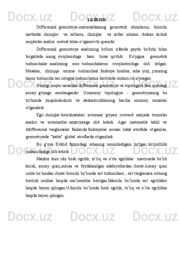 1.KIRISH
Differensial   geometriya-matematikaning     geometrik     obrazlarini,     birinchi
navbatda   chiziqlar     va   sirtlarni,   chiziqlar     va   sirtlar   oilasini   cheksiz   kichik
miqdorlar analizi  metodi bilan o’rganuvchi qismidir.
Differensial   geometriya   analizning   bo'limi   sifatida   paydo   bo'lishi   bilan
birgalikda   uning   rivojlanishiga     ham     hissa   qo'shdi.     Ko'pgina     geometrik
tushunchalar   analizning     mos   tushunchalarini     rivojlantirishga     olib     kelgan.
Masalan,     chiziqqa     urinma     tushunchasi   funksiya   hosilasi,   soha   yuzi,   jismning
hajmi tushuncha lari integral tushunchasini kiritishda muhim rol o'ynagan.
Hozirgi nuqtai nazardan differensial geometriya va topologiya fani quyidagi
asosiy   g'oyaga     asoslangandir.     Umuminy     topologiya     -     geometriyaning     bu
bo'limida   yaqinlashishish   va   akslantirishlarning   barcha   umumiy   xossalari
o'rganiladi.
  Egri chiziqlar koordinatalari   sistemasi  g'oyasi  rirovard  natijada  tenzorlar
analizi     va     invariantlar   nazariyasiga     olib     keladi.     Agar     matematik     tahlil     va
ddifferensial  tenglamalar  fanlarida funksiyalar  asosan  lokal  atrofada  o'rganilsa,
geometriyada  "katta"  global  atroflarda o'rganiladi.  
Bu  g’oya  Evklid  fazosidagi  sohaning  umumlashgani  bo'lgan  ko'pxillilik
tushunchasiga olib keladi.
Mazkur   kurs   ishi   bosh   egrilik,   to’liq   va   o’rta   egriliklar     mavzusida   bo’lib
kirish,   asosiy   qism,xulosa   va   foydalanilgan   adabiyotlardan   iborat.Asosiy   qism
uchta bo’limdan iborat birinchi bo’limda sirt tushunchasi , sirt tenglamasi sirtning
berilish   usullari   haqida   ma’lumotlar   berilgan.Ikkinchi   bo’limda   sirt   egriliklari
haqida   bayon   qilingan.Uchinchi   bo’limda   bosh   egrilik,   to’liq   va   o’rta   egriliklar
haqida bayon qilingan.