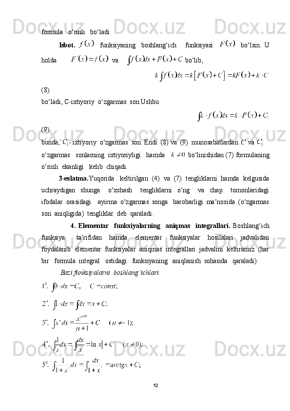formula   o‘rinli   bo‘ladi.
Isbot.       funksiyaning     boshlang‘ich       funksiyasi         bo‘lsin.   U
holda           va      bo‘lib,
                                                                   
(8)
bo‘ladi, C-ixtiyoriy  o‘zgarmas  son.Ushbu  
                                                                                     
(9)  
bunda,  - ixtiyoriy  o‘zgarmas  son. Endi  (8) va  (9)  munosabatlardan    va   
o‘zgarmas   sonlarning  ixtiyoriyligi   hamda     bo‘linishidan (7) formulaning
o‘rinli  ekanligi   kelib  chiqadi.
3-eslatma. Yuqorida   keltirilgan  (4)  va  (7)  tengliklarni  hamda  kelgusida
uchraydigan     shunga       o‘xshash       tengliklarni     o‘ng       va     chap       tomonlaridagi
ifodalar  orasidagi    ayirma  o‘zgarmas  songa   barobarligi  ma‘nosida  (o‘zgarmas
son  aniqligida)  tengliklar  deb  qaraladi.
                      4.   Elementar     funksiyalarning     aniqmas     integrallari.   Boshlang‘ich
funksiya       ta‘rifidan     hamda     elementar     funksiyalar     hosilalari     jadvalidan
foydalanib  elementar  funksiyalar  aniqmas  integrallari  jadvalini  keltiramiz  (har
bir   formula  integral   ostidagi   funksiyaning   aniqlanish  sohasida   qaraladi):
           Bazi funksiyalarni  boshlang‘ichlari .
12 