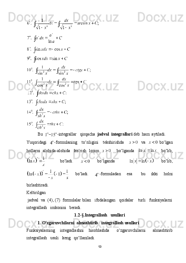 Bu   – -integrallar   qisqacha   jadval  integrallari  deb  ham  aytiladi.
Yuqoridagi    -formulaning     to‘riligini     tekshirishda         va      bo‘lgan
hollarni  alohida-alohida    ko‘rish  lozim.         bo‘lganda           bo‘lib,
    bo‘ladi.     bo‘lganda       bo‘lib,
    bo‘ladi.     -formuladan     esa       bu     ikki     holni
birlashtiradi.
Keltirilgan
 jadval  va  (4), (7)  formulalar bilan   ifodalangan   qoidalar    turli   funksiyalarni
integrallash   imkonini   beradi.
1.2 - § . Integrallash   usullari
1. O‘zgaruvchilarni  almashtirib   integrallash usullari
Funksiyalarning     integrallashni     hisoblashda       o‘zgaruvchilarni       almashtirib
integrallash   usuli   keng   qo‘llaniladi.
13 