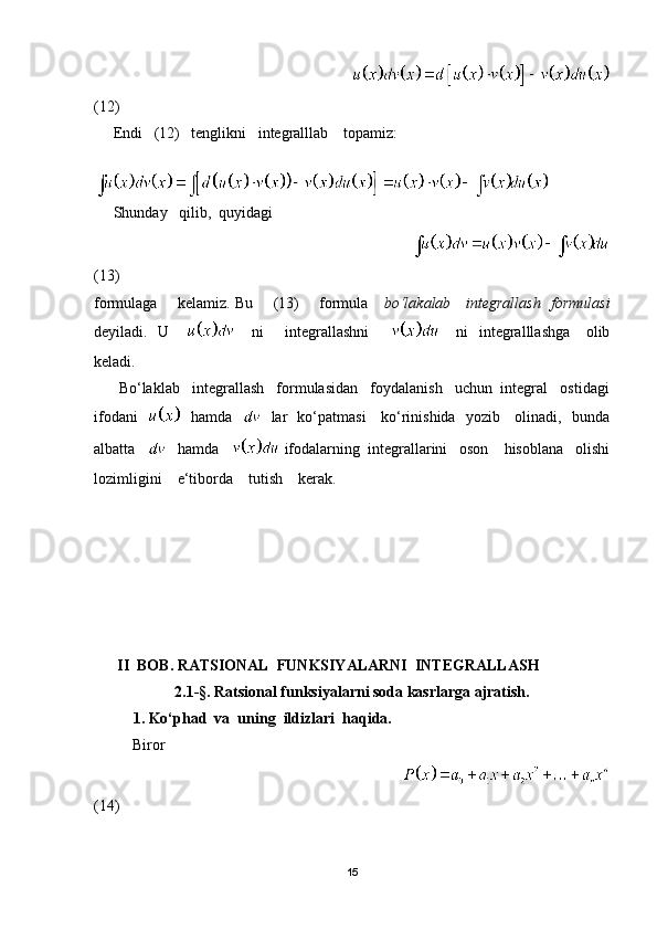                                                                      
(12)
     Endi   (12)   tenglikni   integralllab    topamiz:
     Shunday   qilib,  quyidagi 
                                                                   
(13)
formulaga       kelamiz. Bu       (13)       formula      bo‘lakalab     integrallash   formulasi
deyiladi.   U           ni        integrallashni              ni    integralllashga     olib
keladi.
      Bo‘laklab   integrallash   formulasidan   foydalanish   uchun  integral   ostidagi
ifodani       hamda       lar   ko‘patmasi     ko‘rinishida   yozib     olinadi,   bunda
albatta       hamda     ifodalarning  integrallarini   oson    hisoblana   olishi
lozimligini    e‘tiborda    tutish    kerak.
    
       II  BOB. RATSIONAL  FUNKSIYALARNI  INTEGRALLASH
2.1 - § . Ratsional funksiyalarni soda kasrlarga ajratish.
1. Ko‘phad  va  uning  ildizlari  haqida.
           Biror 
                                                                             
(14)
15 