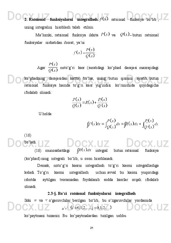 2.   Ratsional       funksiyalarni       integrallash.     ratsional       funksiya     bo‘lib   ,
uning  integralini   hisoblash  talab   etilsin.
 Ma‘lumki,  ratsional   funksiya   ikkita     va     – butun   ratsional
funksiyalar   nisbatidan  iborat,  ya‘ni
                                                 .
            Agar       noto‘g‘ri   kasr  (suratidagi   ko‘phad   darajasi  maxrajidagi
ko‘phadning     darajasidan   kattta)    bo‘lsa,   uning   butun   qismini      ajratib, butun
ratsional       funksiya    hamda    to‘g‘ri     kasr    yig‘indisi       ko‘rinishida       quyidagicha
ifodalab  olinadi:
                                               
    U holda 
                                                                         
(16)
bo‘ladi.
(16)     munosabatdagi           integral       butun   ratsional       funksiya
(ko‘phad) ning   integrali   bo‘lib,  u  oson  hisoblanadi.
                   Demak,     noto‘g‘ri     kasrni     integrallash     to‘g‘ri     kasrni     integrallashga
keladi.   To‘g‘ri       kasrni       integrallash         uchun   avval     bu     kasrni     yuqoridagi
isbotda         aytilgan     teoramadan     foydalanib     sodda     kasrlar     orqali     ifodalab
olinadi.
2.3 - §. Ba‘zi   ratsional   funksiyalarni    integrallash
Ikki      va    o‘garuvchilar  berilgan   bo‘lib,   bu  o‘zgaruvchilar   yordamida 
                                        
ko‘paytmani  tuzamiz.  Bu   ko‘paytmalardan   tuzilgan   ushbu  
21 