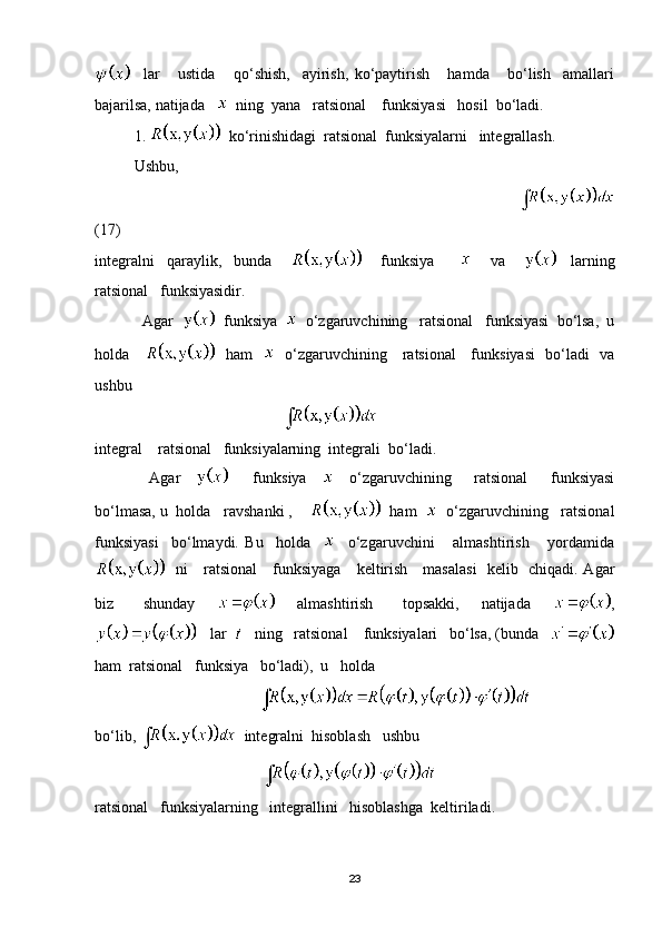     lar       ustida       qo‘shish,     ayirish,   ko‘paytirish       hamda       bo‘lish     amallari
bajarilsa, natijada      ning  yana   ratsional    funksiyasi   hosil  bo‘ladi.
1.     ko‘rinishidagi  ratsional  funksiyalarni   integrallash.
    Ushbu,  
                                                                                               
(17)
integralni     qaraylik,     bunda             funksiya               va           larning
ratsional   funksiyasidir.
            Agar     funksiya     o‘zgaruvchining   ratsional   funksiyasi  bo‘lsa,  u
holda         ham       o‘zgaruvchining     ratsional     funksiyasi   bo‘ladi   va
ushbu   
                                                
integral    ratsional   funksiyalarning  integrali  bo‘ladi.
    Agar           funksiya         o‘zgaruvchining       ratsional       funksiyasi
bo‘lmasa, u  holda   ravshanki ,       ham     o‘zgaruvchining   ratsional
funksiyasi     bo‘lmaydi.   Bu     holda         o‘zgaruvchini       almashtirish       yordamida
   ni     ratsional     funksiyaga     keltirish     masalasi    kelib   chiqadi. Agar
biz         shunday             almashtirish         topsakki,       natijada       ,
   lar      ning   ratsional    funksiyalari   bo‘lsa, (bunda   
ham    ratsional   funksiya   bo‘ladi),  u   holda  
                                          
bo‘lib,     integralni  hisoblash   ushbu  
                                           
ratsional   funksiyalarning   integrallini   hisoblashga  keltiriladi.
23 