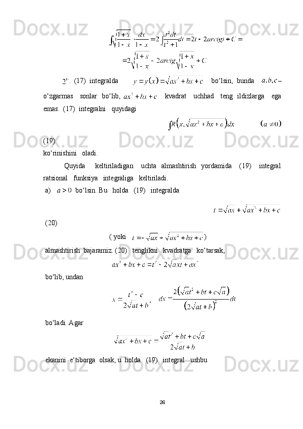                                     
.   (17)   integralda             bo‘lsin,   bunda     –
o‘zgarmas     sonlar   bo‘lib,        kvadrat     uchhad     teng   ildizlarga     ega
emas.  (17)  integralni   quyidagi
                                                                                             
(19)
ko‘rinishini   oladi.
  Quyida         keltiriladigan       uchta    almashtirish     yordamida       (19)       integral
ratsional   funksiya   integraliga   keltiriladi.
a)      bo‘lsin. Bu   holda   (19)   integralda
                                                                           
(20)
                                    ( yoki    )
almashtirish  bajaramiz. (20)   tenglikni   kvadratga   ko‘tarsak,
                                     
bo‘lib, undan
                                      ,    
bo‘ladi. Agar
                                        
ekanini  e‘tiborga  olsak, u  holda   (19)   integral   ushbu 
26 