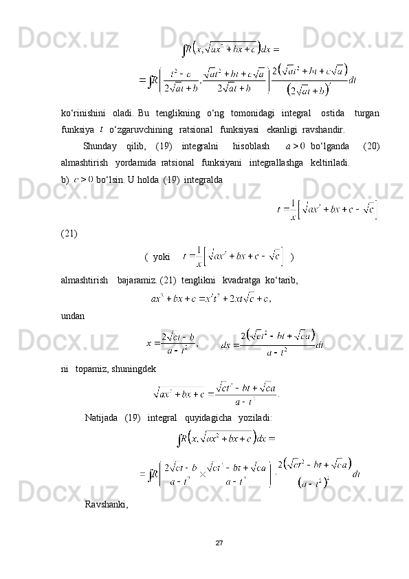                                 
ko‘rinishini    oladi.  Bu     tenglikning    o‘ng    tomonidagi     integral      ostida       turgan
funksiya     o‘zgaruvchining   ratsional   funksiyasi   ekanligi  ravshandir.
Shunday     qilib,     (19)     integralni       hisoblash         bo‘lganda       (20)
almashtirish   yordamida  ratsional   funksiyani   integrallashga   keltiriladi.
b)   bo‘lsin. U holda  (19)  integralda
                                                                                   
(21)
                                   (  yoki         )
almashtirish    bajaramiz. (21)  tenglikni   kvadratga  ko‘tarib,
                                      ,
undan 
                                    ,         
ni   topamiz, shuningdek 
                                       .
           Natijada   (19)   integral   quyidagicha   yoziladi:
                               
                                 
 Ravshanki, 
                                 
27 