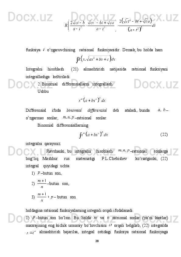                                     
funksiya     o‘zgaruvchining    ratsional   funksiyasidir.  Demak, bu  holda  ham 
                                              
Integralni       hisoblash         (21)       almashtirish       natijasida       ratsional     funksiyani
integrallashga   keltiriladi.
 2. Binomial    differensiallarni   integrallash.
           Ushbu  
                                                 
Differensial       ifoda       binomial       differensial       deb       ataladi,   bunda         –
o‘zgarmas   sonlar,     –ratsional    sonlar.
           Binomial   differensiallarning
                                                                                                   (22)
integralni  qaraymiz.
                        Ravshanki,   bu     integralni       hisoblash       –ratsional         sonlarga
bog‘liq.     Mashhur         rus         matematigi         P.L.Chebishev           ko‘rsatganki,     (22)
integral    quyidagi  uchta
1) –butun  son,
2) –butun   son,
3) –   butun   son
holdagina ratsional funksiyalarning integrali orqali ifodalanadi.
1)   – butun   son   bo‘lsin.   Bu   holda     va     ratsional   sonlar   (ya‘ni   kasrlar)
maxrajining   eng   kichik   umumiy   bo‘luvchisini     orqali   belgilab,   (22)   integralda
  almashtirish   bajarilsa,   integral   ostidagi   funksiya   ratsional   funksiyaga
28 