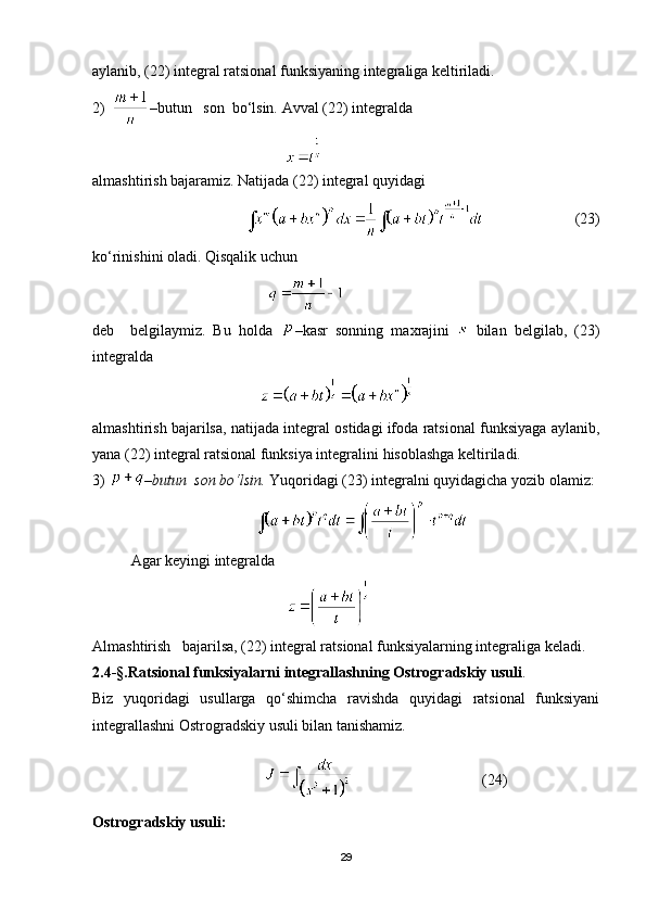 aylanib, (22) integral ratsional funksiyaning integraliga keltiriladi.
2)   – butun   son  bo‘lsin.  Avval (22) integralda
almashtirish bajaramiz. Natijada (22) integral quyidagi
                                                            (23)
ko‘rinishini oladi. Qisqalik uchun
                                              
deb     belgilaymiz.   Bu   holda   –kasr   sonning   maxrajini     bilan   belgilab,   (23)
integralda
                                            
almashtirish bajarilsa, natijada integral ostidagi ifoda ratsional funksiyaga aylanib,
yana (22) integral ratsional funksiya integralini hisoblashga keltiriladi.
3)  –butun  son bo‘lsin.  Yuqoridagi (23) integralni quyidagicha yozib olamiz:
          
Agar keyingi integralda           
                                         
Almashtirish   bajarilsa, (22) integral ratsional funksiyalarning integraliga keladi. 
2.4-§.Ratsional funksiyalarni integrallashning Ostrogradskiy usuli .
Biz   yuqoridagi   usullarga   qo‘shimcha   ravishda   quyidagi   ratsional   funksiyani
integrallashni Ostrogradskiy usuli bilan tanishamiz.
                                                                      (24)
Ostrogradskiy usuli:
29 