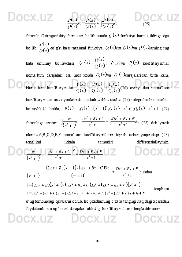                                                              (25)
formula   Ostrogradskiy   formulasi   bo‘lib,bunda     funksiya   karrali   ildizga   ega
bo‘lib,   -to‘g‘ri kasr ratsional funksiya,   esa   va   larning eng
kata   umumiy   bo‘luvchisi,   ,   va     koeffitsiyentlar
noma‘lum   darajalari   esa   mos   xolda   va   darajalaridan   bitta   kam.
Noma‘lum   koeffitsiyentlar   (26)   ayniyatdan   noma‘lum
koeffitsiyentlar   usuli  yordamida  topiladi.Ushbu   usulda  (25)  integralni  hisoblashni
ko‘raylik.U   holda,     (27)
formulaga   asosan     (28)   deb   yozib
olamiz.A,B,C,D,E,F   noma‘lum   koeffitsiyentlarni   topish   uchun,yuqoridagi   (28)
tenglikni   ikkala   tomonini   differensiallaymiz.
bundan
  tenglikni
o‘ng tomonidagi qavslarni ochib, ko‘pxadlarning o‘zaro tengligi haqidagi xossadan
foydalanib, x ning bir xil darajalari oldidagi koeffitsiyentlarini tenglashtiramiz:
30 