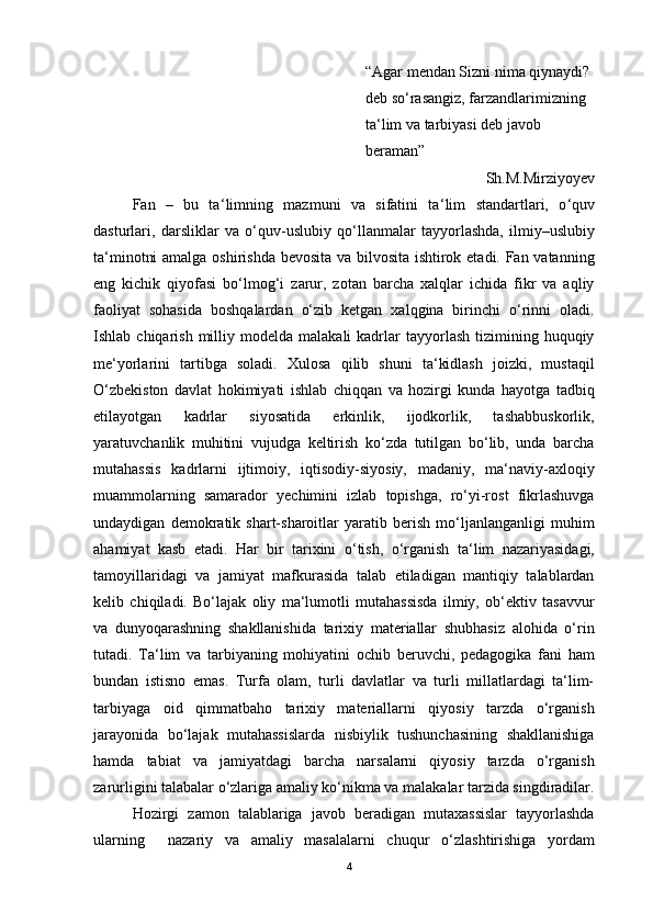 “ Agar mendan Sizni nima qiynaydi?  
deb so ‘ rasangiz, farzandlarimizning 
ta ‘ lim va tarbiyasi deb javob 
beraman”
Sh.M.Mirziyoyev
Fan   –   bu   ta ‘ limning   mazmuni   va   sifatini   ta ‘ lim   standartlari,   o ‘ quv
dasturlari,   darsliklar   va   o ‘ quv-uslubiy   qo ‘ llanmalar   tayyorlashda,   ilmiy–uslubiy
ta ‘ minotni amalga oshirishda bevosita va bilvosita ishtirok etadi. Fan vatanning
eng   kichik   qiyofasi   bo‘lmog‘i   zarur,   zotan   barcha   xalqlar   ichida   fikr   va   aqliy
faoliyat   sohasida   boshqalardan   o‘zib   ketgan   xalqgina   birinchi   o‘rinni   oladi.
Ishlab  chiqarish  milliy  modelda  malakali  kadrlar   tayyorlash   tizimining  huquqiy
me ‘ yorlarini   tartibga   soladi.   Xulosa   qilib   shuni   ta‘kidlash   joizki,   mustaqil
O‘zbekiston   davlat   hokimiyati   ishlab   chiqqan   va   hozirgi   kunda   hayotga   tadbiq
etilayotgan   kadrlar   siyosatida   erkinlik,   ijodkorlik,   tashabbuskorlik,
yaratuvchanlik   muhitini   vujudga   keltirish   ko‘zda   tutilgan   bo‘lib,   unda   barcha
mutahassis   kadrlarni   ijtimoiy,   iqtisodiy-siyosiy,   madaniy,   ma‘naviy-axloqiy
muammolarning   samarador   yechimini   izlab   topishga,   ro‘yi-rost   fikrlashuvga
undaydigan   demokratik   shart-sharoitlar   yaratib   berish   mo‘ljanlanganligi   muhim
ahamiyat   kasb   etadi.   Har   bir   tarixini   o ‘ tish,   o ‘ rganish   ta ‘ lim   nazariyasidagi,
tamoyillaridagi   va   jamiyat   mafkurasida   talab   etiladigan   mantiqiy   talablardan
kelib   chiqiladi.   Bo‘lajak   oliy   ma‘lumotli   mutahassisda   ilmiy,   ob‘ektiv   tasavvur
va   dunyoqarashning   shakllanishida   tarixiy   materiallar   shubhasiz   alohida   o‘rin
tutadi.   Ta‘lim   va   tarbiyaning   mohiyatini   ochib   beruvchi,   pedagogika   fani   ham
bundan   istisno   emas.   Turfa   olam,   turli   davlatlar   va   turli   millatlardagi   ta‘lim-
tarbiyaga   oid   qimmatbaho   tarixiy   materiallarni   qiyosiy   tarzda   o‘rganish
jarayonida   bo‘lajak   mutahassislarda   nisbiylik   tushunchasining   shakllanishiga
hamda   tabiat   va   jamiyatdagi   barcha   narsalarni   qiyosiy   tarzda   o‘rganish
zarurligini talabalar o‘zlariga amaliy ko‘nikma va malakalar tarzida singdiradilar.
Hоzirgi   zamоn   talablariga   javоb   beradigan   mutaxassislar   tayyorlashda
ularning     nazariy   va   amaliy   masalalarni   chuqur   o ‘ zlashtirishiga   yordam
4 