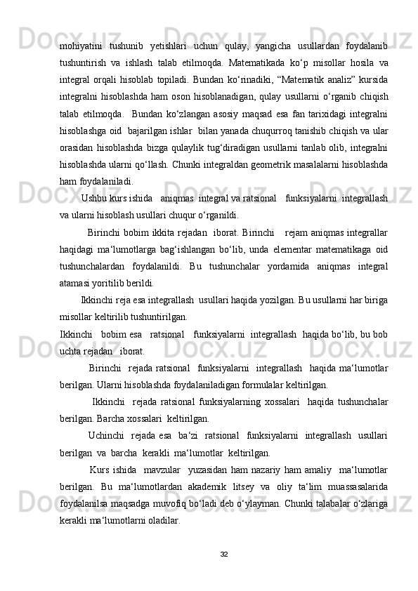 mohiyatini   tushunib   yetishlari   uchun   qulay,   yangicha   usullardan   foydalanib
tushuntirish   va   ishlash   talab   etilmoqda.   Matematikada   ko ‘ p   misollar   hosila   va
integral   orqali   hisoblab   topiladi.   Bundan   ko ‘ rinadiki,   “Matematik   analiz”   kursida
integralni   hisoblashda   ham   oson   hisoblanadigan,   qulay   usullarni   o ‘ rganib   chiqish
talab   etilmoqda.     Bundan   ko‘zlangan   asosiy   maqsad   esa   fan   tarixidagi   integralni
hisoblashga oid   bajarilgan ishlar   bilan yanada chuqurroq tanishib chiqish va ular
orasidan   hisoblashda   bizga   qulaylik  tug‘diradigan   usullarni   tanlab  olib,   integralni
hisoblashda ularni qo‘llash.  Chunki integraldan geometrik masalalarni hisoblashda
ham foydalaniladi.   
         Ushbu kurs ishida   aniqmas  integral va ratsional   funksiyalarni  integrallash
va ularni hisoblash usullari chuqur o‘rganildi. 
                Birinchi  bobim   ikkita  rejadan    iborat.  Birinchi      rejam   aniqmas  integrallar
haqidagi   ma‘lumotlarga   bag‘ishlangan   bo‘lib,   unda   elementar   matematikaga   oid
tushunchalardan   foydalanildi.   Bu   tushunchalar   yordamida   aniqmas   integral
atamasi yoritilib berildi. 
         Ikkinchi reja esa integrallash  usullari haqida yozilgan. Bu usullarni har biriga
misollar keltirilib tushuntirilgan.
Ikkinchi   bobim esa   ratsional   funksiyalarni  integrallash  haqida bo‘lib, bu bob
uchta rejadan   iborat.
                Birinchi     rejada   ratsional     funksiyalarni     integrallash     haqida   ma‘lumotlar
berilgan. Ularni hisoblashda foydalaniladigan formulalar keltirilgan. 
                Ikkinchi     rejada   ratsional   funksiyalarning   xossalari     haqida   tushunchalar
berilgan. Barcha xossalari  keltirilgan.
                Uchinchi     rejada   esa     ba‘zi     ratsional     funksiyalarni     integrallash     usullari
berilgan  va  barcha  kerakli  ma‘lumotlar  keltirilgan.
                Kurs   ishida     mavzular     yuzasidan   ham   nazariy   ham   amaliy     ma‘lumotlar
berilgan.   Bu   ma‘lumotlardan   akademik   litsey   va   oliy   ta‘lim   muassasalarida
foydalanilsa maqsadga muvofiq bo‘ladi deb o‘ylayman. Chunki talabalar o‘zlariga
kerakli ma‘lumotlarni oladilar.  
32 