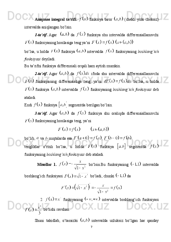 Aniqmas integral ta‘rifi.     funksiya biror     (chekli yoki cheksiz)
intervalda aniqlangan bo‘lsin.
1-ta‘rif .   Agar       da     funksiya  shu  intervalda differensiallanuvchi
 funksiyaning hosilasiga teng ya‘ni   
bo‘lsa, u holda     funksiya     intervalda     funksiyaning   boshlang‘ich
funksiyasi  deyiladi.
Bu ta‘rifni funksiya differensiali orqali ham aytish mumkin.
2-ta‘rif .   Agar     da     ifoda   shu   intervalda   differensiallanuvchi
  funksiyaning   differensialiga   teng,   ya‘ni     bo‘lsa,   u   holda
  funksiya     intervalda     funksiyaning   boshlang‘ich   funksiyasi   deb
ataladi.
Endi   funksiya   segmentda berilgan bo‘lsin.
3-ta‘rif.   Agar     da     funksiya   shu   oraliqda   differensiallanuvchi
 funksiyaning hosilasiga teng, ya‘ni
                                            
bo‘lib,   va   nuqtalarda esa  , 
tengliklar   o‘rinli   bo‘lsa,   u   holda     funksiya     segmentda  
funksiyaning  boshlang‘ich funksiyasi  deb ataladi.
              Misollar   1.     bo‘lsin.Bu   funksiyaning     intervalda
boshlang‘ich funksiyasi   bo‘ladi, chunki   da
                                    
                  2.     funkiyaning     intervalda   boshlang‘ich   funksiyasi
 bo‘lishi ravshan.
Shuni   takidlab,   o‘tamizki     intervalda   uzluksiz   bo‘lgan   har   qanday
7 
