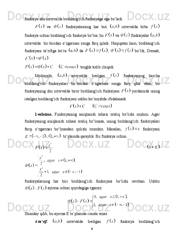 funksiya shu intervalda boshlang‘ich funksiyaga ega bo‘ladi.
  va     funksiyalarning   har   biri     intervalda   bitta  
funksiya uchun boshlang‘ich funksiya bo‘lsa, bu   va   funksiyalar 
intervalda     bir-biridan   o‘zgarmas   songa   farq  qiladi.   Haqiqatan   ham,  boshlang‘ich
funksiyani   ta‘rifiga   ko‘ra     da   ,     bo‘ldi,   Demak,
. 
        tenglik kelib chiqadi.
Modomiki,     intervalda   berilgan     funksiyaning   barcha
boshlang‘ich   funksiyalari   bir-biridan   o‘zgarmas   songa   farq   qilar   ekan,   bu
funksiyaning shu intervalda biror boshlang‘ich funksiyasi     yordamida uning
istalgan boshlang‘ich funksiyasi ushbu ko‘rinishda ifodalanadi.
                                                    
1-eslatma.   Funksiyaning   aniqlanish   sohasi   oraliq   bo‘lishi   muhim.   Agar
funksiyaning   aniqlanish   sohasi   oraliq   bo‘lmasa,   uning   boshlang‘ich   funksiyalari
farqi   o‘zgarmas   bo‘lmasdan   qolishi   mumkin.   Masalan,     funksiyani
  to‘plamda qaraylik. Bu funksiya uchun 
       
funksiyalarning   har   biri   boshlang‘ich   funksiyasi   bo‘lishi   ravshan.   Ushbu
 ayirma uchun quyidagiga egamiz:
                                            
Shunday qilib, bu ayirma E to‘plamda consta emas.
4-ta‘rif.     intervalda   berilgan     funksiya   boshlang‘ich
8 