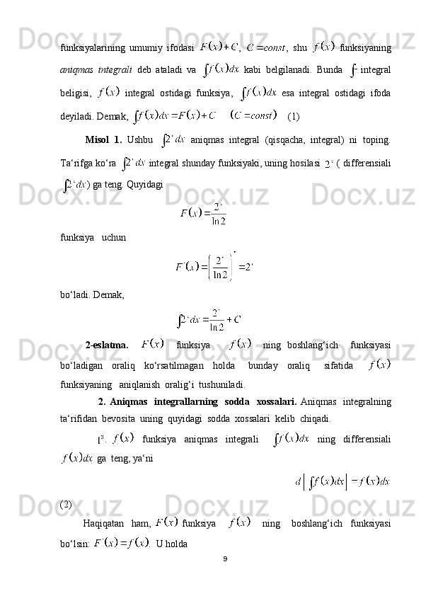 funksiyalarining   umumiy   ifodasi   ,   ,   shu     funksiyaning
aniqmas   integrali   deb   ataladi   va     kabi   belgilanadi.   Bunda   integral
beligisi,     integral   ostidagi   funksiya,     esa   integral   ostidagi   ifoda
deyiladi. Demak,           (1)
Misol   1.   Ushbu     aniqmas   integral   (qisqacha,   integral)   ni   toping.
Ta‘rifga ko‘ra   integral shunday funksiyaki, uning hosilasi   ( differensiali
) ga teng. Quyidagi  
                                                
funksiya   uchun 
                                              
bo‘ladi. Demak,
                                              
2-eslatma.         funksiya           ning   boshlang‘ich     funksiyasi
bo‘ladigan     oraliq     ko‘rsatilmagan     holda       bunday     oraliq       sifatida      
funksiyaning   aniqlanish  oralig‘i  tushuniladi.
                      2. Aniqmas    integrallarning   sodda   xossalari.   Aniqmas   integralning
ta‘rifidan  bevosita  uning  quyidagi  sodda  xossalari  kelib  chiqadi.
                  .       funksiya     aniqmas     integrali           ning     differensiali
 ga  teng, ya‘ni 
                                                                                   
(2)    
            Haqiqatan     ham,     funksiya             ning       boshlang‘ich     funksiyasi
bo‘lsin:  .  U holda  
9 