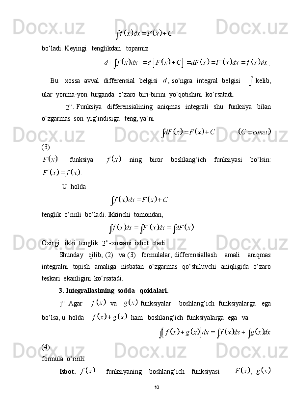                                          
bo‘ladi. Keyingi   tenglikdan   topamiz:
                                     .
       Bu     xossa   avval   differensial   belgisi    , so‘ngra   integral   belgisi      kelib,
ular  yonma-yon  turganda  o‘zaro  biri-birini  yo‘qotishini  ko‘rsatadi.
                  .   Funksiya     differensialining     aniqmas     integrali     shu     funksiya     bilan
o‘zgarmas  son  yig‘indisiga   teng, ya‘ni 
                                                                                       
(3)    
      funksiya           ning     biror     boshlang‘ich     funksiyasi     bo‘lsin:
. 
            U  holda                                             
                                       
tenglik  o‘rinli  bo‘ladi. Ikkinchi  tomondan,
                                      
Oxirgi   ikki  tenglik   -xossani  isbot  etadi.
  Shunday     qilib,   (2)     va   (3)     formulalar,   differensiallash       amali       aniqmas
integralni    topish    amaliga   nisbatan    o‘zgarmas    qo‘shiluvchi    aniqligida   o‘zaro
teskari  ekanligini  ko‘rsatadi.
          3. Integrallashning  sodda   qoidalari.   
. Agar       va     funksiyalar    boshlang‘ich  funksiyalarga   ega
bo‘lsa, u  holda       ham   boshlang‘ich  funksiyalarga  ega   va  
                                                                     
(4)
formula  o‘rinli.
Isbot.         funksiyaning     boshlang‘ich     funksiyasi         ,  
10 