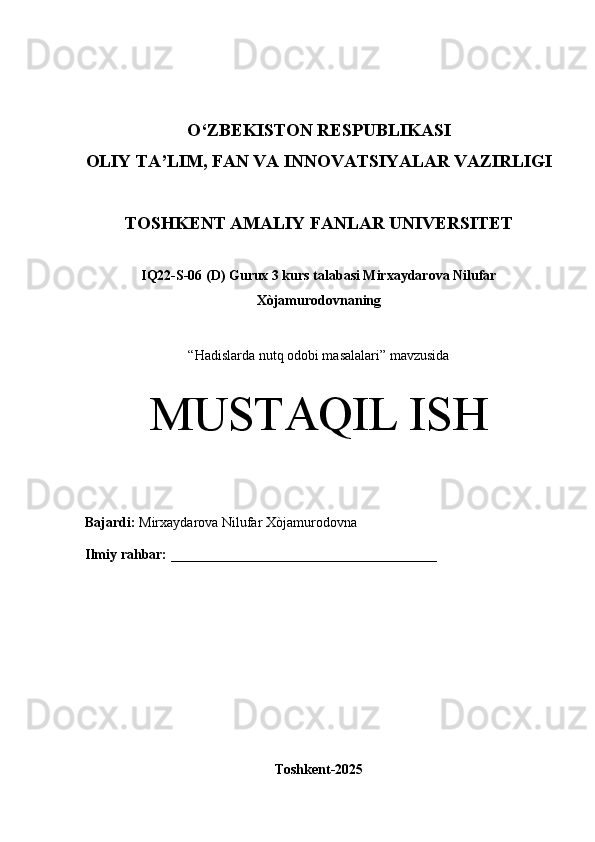 O‘Z BEKISTON RESPUBLIKASI 
OLIY TA’LIM, FAN VA INNOVATSIYALAR VAZIRLIGI
TOSHKENT AMALIY FANLAR UNIVERSITET
IQ22-S-06 (D) Gurux 3 kurs talabasi Mirxaydarova Nilufar
Xòjamurodovna ning 
“ Hadislarda nutq odobi masalalari” mavzusida
MUSTAQIL ISH
Bajardi:   Mirxaydarova Nilufar Xòjamurodovna
Ilmiy rahbar:   ______________________________________
Toshkent-2025 