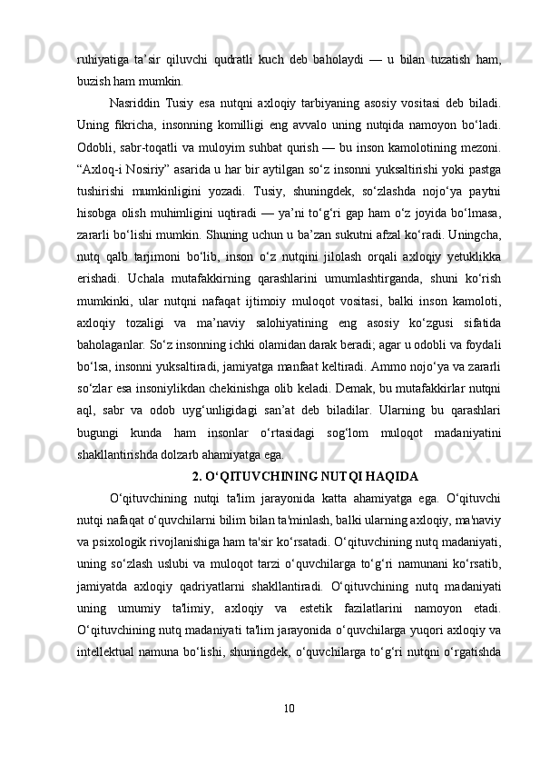 ruhiyatiga   ta’sir   qiluvchi   qudratli   kuch   deb   baholaydi   —   u   bilan   tuzatish   ham,
buzish ham mumkin.
Nasriddin   Tusiy   esa   nutqni   axloqiy   tarbiyaning   asosiy   vositasi   deb   biladi.
Uning   fikricha,   insonning   komilligi   eng   avvalo   uning   nutqida   namoyon   bo‘ladi.
Odobli, sabr-toqatli va muloyim suhbat  qurish — bu inson kamolotining mezoni.
“Axloq-i Nosiriy” asarida u har bir aytilgan so‘z insonni yuksaltirishi yoki pastga
tushirishi   mumkinligini   yozadi.   Tusiy,   shuningdek,   so‘zlashda   nojo‘ya   paytni
hisobga olish muhimligini  uqtiradi  — ya’ni to‘g‘ri gap ham  o‘z joyida bo‘lmasa,
zararli bo‘lishi mumkin. Shuning uchun u ba’zan sukutni afzal ko‘radi. Uningcha,
nutq   qalb   tarjimoni   bo‘lib,   inson   o‘z   nutqini   jilolash   orqali   axloqiy   yetuklikka
erishadi.   Uchala   mutafakkirning   qarashlarini   umumlashtirganda,   shuni   ko‘rish
mumkinki,   ular   nutqni   nafaqat   ijtimoiy   muloqot   vositasi,   balki   inson   kamoloti,
axloqiy   tozaligi   va   ma’naviy   salohiyatining   eng   asosiy   ko‘zgusi   sifatida
baholaganlar. So‘z insonning ichki olamidan darak beradi; agar u odobli va foydali
bo‘lsa, insonni yuksaltiradi, jamiyatga manfaat keltiradi. Ammo nojo‘ya va zararli
so‘zlar esa insoniylikdan chekinishga olib keladi. Demak, bu mutafakkirlar nutqni
aql,   sabr   va   odob   uyg‘unligidagi   san’at   deb   biladilar.   Ularning   bu   qarashlari
bugungi   kunda   ham   insonlar   o‘rtasidagi   sog‘lom   muloqot   madaniyatini
shakllantirishda dolzarb ahamiyatga ega.
2. O‘QITUVCHINING NUTQI HAQIDA
O‘qituvchining   nutqi   ta'lim   jarayonida   katta   ahamiyatga   ega.   O‘qituvchi
nutqi nafaqat o‘quvchilarni bilim bilan ta'minlash, balki ularning axloqiy, ma'naviy
va psixologik rivojlanishiga ham ta'sir ko‘rsatadi. O‘qituvchining nutq madaniyati,
uning   so‘zlash   uslubi   va   muloqot   tarzi   o‘quvchilarga   to‘g‘ri   namunani   ko‘rsatib,
jamiyatda   axloqiy   qadriyatlarni   shakllantiradi.   O‘qituvchining   nutq   madaniyati
uning   umumiy   ta'limiy,   axloqiy   va   estetik   fazilatlarini   namoyon   etadi.
O‘qituvchining nutq madaniyati ta'lim jarayonida o‘quvchilarga yuqori axloqiy va
intellektual namuna bo‘lishi, shuningdek, o‘quvchilarga to‘g‘ri nutqni  o‘rgatishda
10 