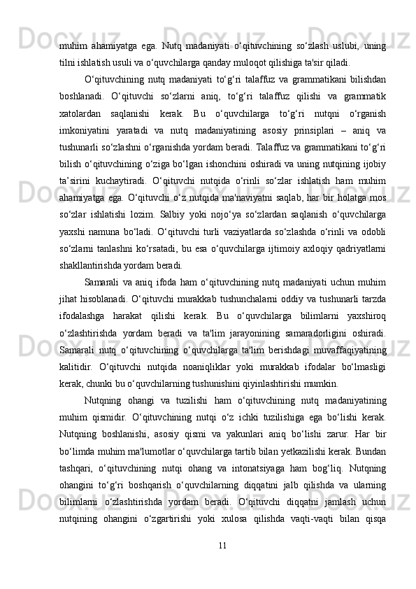 muhim   ahamiyatga   ega.   Nutq   madaniyati   o‘qituvchining   so‘zlash   uslubi,   uning
tilni ishlatish usuli va o‘quvchilarga qanday muloqot qilishiga ta'sir qiladi.
O‘qituvchining   nutq   madaniyati   to‘g‘ri   talaffuz   va   grammatikani   bilishdan
boshlanadi.   O‘qituvchi   so‘zlarni   aniq,   to‘g‘ri   talaffuz   qilishi   va   grammatik
xatolardan   saqlanishi   kerak.   Bu   o‘quvchilarga   to‘g‘ri   nutqni   o‘rganish
imkoniyatini   yaratadi   va   nutq   madaniyatining   asosiy   prinsiplari   –   aniq   va
tushunarli so‘zlashni o‘rganishda yordam beradi. Talaffuz va grammatikani to‘g‘ri
bilish o‘qituvchining o‘ziga bo‘lgan ishonchini oshiradi va uning nutqining ijobiy
ta’sirini   kuchaytiradi.   O‘qituvchi   nutqida   o‘rinli   so‘zlar   ishlatish   ham   muhim
ahamiyatga   ega.   O‘qituvchi   o‘z   nutqida  ma'naviyatni   saqlab,   har   bir   holatga  mos
so‘zlar   ishlatishi   lozim.   Salbiy   yoki   nojo‘ya   so‘zlardan   saqlanish   o‘quvchilarga
yaxshi   namuna   bo‘ladi.   O‘qituvchi   turli   vaziyatlarda   so‘zlashda   o‘rinli   va   odobli
so‘zlarni   tanlashni   ko‘rsatadi,   bu   esa   o‘quvchilarga   ijtimoiy   axloqiy   qadriyatlarni
shakllantirishda yordam beradi.
Samarali   va   aniq   ifoda   ham   o‘qituvchining   nutq   madaniyati   uchun   muhim
jihat   hisoblanadi.   O‘qituvchi   murakkab   tushunchalarni   oddiy   va   tushunarli   tarzda
ifodalashga   harakat   qilishi   kerak.   Bu   o‘quvchilarga   bilimlarni   yaxshiroq
o‘zlashtirishda   yordam   beradi   va   ta'lim   jarayonining   samaradorligini   oshiradi.
Samarali   nutq   o‘qituvchining   o‘quvchilarga   ta'lim   berishdagi   muvaffaqiyatining
kalitidir.   O‘qituvchi   nutqida   noaniqliklar   yoki   murakkab   ifodalar   bo‘lmasligi
kerak, chunki bu o‘quvchilarning tushunishini qiyinlashtirishi mumkin.
Nutqning   ohangi   va   tuzilishi   ham   o‘qituvchining   nutq   madaniyatining
muhim   qismidir.   O‘qituvchining   nutqi   o‘z   ichki   tuzilishiga   ega   bo‘lishi   kerak.
Nutqning   boshlanishi,   asosiy   qismi   va   yakunlari   aniq   bo‘lishi   zarur.   Har   bir
bo‘limda muhim ma'lumotlar o‘quvchilarga tartib bilan yetkazilishi kerak. Bundan
tashqari,   o‘qituvchining   nutqi   ohang   va   intonatsiyaga   ham   bog‘liq.   Nutqning
ohangini   to‘g‘ri   boshqarish   o‘quvchilarning   diqqatini   jalb   qilishda   va   ularning
bilimlarni   o‘zlashtirishda   yordam   beradi.   O‘qituvchi   diqqatni   jamlash   uchun
nutqining   ohangini   o‘zgartirishi   yoki   xulosa   qilishda   vaqti-vaqti   bilan   qisqa
11 