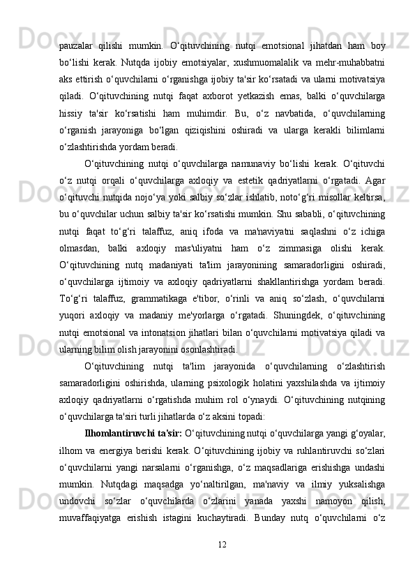 pauzalar   qilishi   mumkin.   O‘qituvchining   nutqi   emotsional   jihatdan   ham   boy
bo‘lishi   kerak.   Nutqda   ijobiy   emotsiyalar,   xushmuomalalik   va   mehr-muhabbatni
aks ettirish o‘quvchilarni o‘rganishga ijobiy ta'sir ko‘rsatadi va ularni motivatsiya
qiladi.   O‘qituvchining   nutqi   faqat   axborot   yetkazish   emas,   balki   o‘quvchilarga
hissiy   ta'sir   ko‘rsatishi   ham   muhimdir.   Bu,   o‘z   navbatida,   o‘quvchilarning
o‘rganish   jarayoniga   bo‘lgan   qiziqishini   oshiradi   va   ularga   kerakli   bilimlarni
o‘zlashtirishda yordam beradi.
O‘qituvchining   nutqi   o‘quvchilarga   namunaviy   bo‘lishi   kerak.   O‘qituvchi
o‘z   nutqi   orqali   o‘quvchilarga   axloqiy   va   estetik   qadriyatlarni   o‘rgatadi.   Agar
o‘qituvchi  nutqida nojo‘ya yoki  salbiy so‘zlar ishlatib, noto‘g‘ri misollar  keltirsa,
bu o‘quvchilar uchun salbiy ta'sir ko‘rsatishi mumkin. Shu sababli, o‘qituvchining
nutqi   faqat   to‘g‘ri   talaffuz,   aniq   ifoda   va   ma'naviyatni   saqlashni   o‘z   ichiga
olmasdan,   balki   axloqiy   mas'uliyatni   ham   o‘z   zimmasiga   olishi   kerak.
O‘qituvchining   nutq   madaniyati   ta'lim   jarayonining   samaradorligini   oshiradi,
o‘quvchilarga   ijtimoiy   va   axloqiy   qadriyatlarni   shakllantirishga   yordam   beradi.
To‘g‘ri   talaffuz,   grammatikaga   e'tibor,   o‘rinli   va   aniq   so‘zlash,   o‘quvchilarni
yuqori   axloqiy   va   madaniy   me'yorlarga   o‘rgatadi.   Shuningdek,   o‘qituvchining
nutqi  emotsional  va  intonatsion  jihatlari   bilan  o‘quvchilarni   motivatsiya  qiladi  va
ularning bilim olish jarayonini osonlashtiradi.
O‘qituvchining   nutqi   ta'lim   jarayonida   o‘quvchilarning   o‘zlashtirish
samaradorligini   oshirishda,   ularning   psixologik   holatini   yaxshilashda   va   ijtimoiy
axloqiy   qadriyatlarni   o‘rgatishda   muhim   rol   o‘ynaydi.   O‘qituvchining   nutqining
o‘quvchilarga ta'siri turli jihatlarda o‘z aksini topadi:
Ilhomlantiruvchi ta'sir:  O‘qituvchining nutqi o‘quvchilarga yangi g‘oyalar,
ilhom   va   energiya   berishi   kerak.   O‘qituvchining   ijobiy   va   ruhlantiruvchi   so‘zlari
o‘quvchilarni   yangi   narsalarni   o‘rganishga,   o‘z   maqsadlariga   erishishga   undashi
mumkin.   Nutqdagi   maqsadga   yo‘naltirilgan,   ma'naviy   va   ilmiy   yuksalishga
undovchi   so‘zlar   o‘quvchilarda   o‘zlarini   yanada   yaxshi   namoyon   qilish,
muvaffaqiyatga   erishish   istagini   kuchaytiradi.   Bunday   nutq   o‘quvchilarni   o‘z
12 