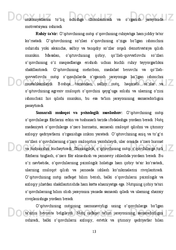 imkoniyatlarini   to‘liq   ochishga   ilhomlantiradi   va   o‘rganish   jarayonida
motivatsiyani oshiradi.
Ruhiy ta'sir:  O‘qituvchining nutqi o‘quvchining ruhiyatiga ham jiddiy ta'sir
ko‘rsatadi.   O‘qituvchining   so‘zlari   o‘quvchining   o‘ziga   bo‘lgan   ishonchini
oshirishi   yoki   aksincha,   salbiy   va   tanqidiy   so‘zlar   orqali   demotivatsiya   qilish
mumkin.   Masalan,   o‘qituvchining   ijobiy,   qo‘llab-quvvatlovchi   so‘zlari
o‘quvchining   o‘z   maqsadlariga   erishish   uchun   kuchli   ruhiy   tayyorgarlikni
shakllantiradi.   O‘qituvchining   mehribon,   maslahat   beruvchi   va   qo‘llab-
quvvatlovchi   nutqi   o‘quvchilarda   o‘rganish   jarayoniga   bo‘lgan   ishonchni
mustahkamlaydi.   Boshqa   tomondan,   salbiy   nutq,   haqoratli   so‘zlar   va
o‘qituvchining   agresiv   muloqoti   o‘quvchini   qayg‘uga   solishi   va   ularning   o‘zini
ishonchsiz   his   qilishi   mumkin,   bu   esa   ta'lim   jarayonining   samaradorligini
pasaytiradi.
Samarali   muloqot   va   psixologik   moslashuv:   O‘qituvchining   nutqi
o‘quvchilarga fikrlarini erkin va tushunarli tarzda ifodalashga yordam beradi. Nutq
madaniyati   o‘quvchilarga   o‘zaro   hurmatni,   samarali   muloqot   qilishni   va   ijtimoiy
axloqiy   qadriyatlarni   o‘rganishga   imkon   yaratadi.   O‘qituvchining   aniq   va   to‘g‘ri
so‘zlari o‘quvchilarning o‘zaro muloqotini yaxshilaydi, ular orasida o‘zaro hurmat
va tushunishni  kuchaytiradi. Shuningdek, o‘qituvchining nutqi o‘quvchilarga turli
fikrlarni tinglash, o‘zaro fikr almashish  va jamoaviy ishlashda yordam beradi. Bu
o‘z   navbatida,   o‘quvchilarning   psixologik   holatiga   ham   ijobiy   ta'sir   ko‘rsatadi,
ularning   muloqot   qilish   va   jamoada   ishlash   ko‘nikmalarini   rivojlantiradi.
O‘qituvchining   nutqi   nafaqat   bilim   berish,   balki   o‘quvchilarni   psixologik   va
axloqiy jihatdan shakllantirishda ham katta ahamiyatga ega. Nutqning ijobiy ta'siri
o‘quvchilarning bilim  olish jarayonini  yanada samarali  qiladi  va ularning shaxsiy
rivojlanishiga yordam beradi.
O‘qituvchining   nutqining   namunaviyligi   uning   o‘quvchilarga   bo‘lgan
ta'sirini   bevosita   belgilaydi.   Nutq   nafaqat   ta'lim   jarayonining   samaradorligini
oshiradi,   balki   o‘quvchilarni   axloqiy,   estetik   va   ijtimoiy   qadriyatlar   bilan
13 