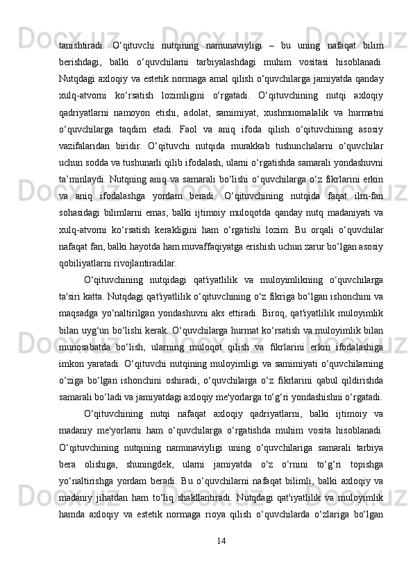 tanishtiradi.   O‘qituvchi   nutqining   namunaviyligi   –   bu   uning   nafaqat   bilim
berishdagi,   balki   o‘quvchilarni   tarbiyalashdagi   muhim   vositasi   hisoblanadi.
Nutqdagi axloqiy va estetik normaga amal  qilish o‘quvchilarga jamiyatda qanday
xulq-atvorni   ko‘rsatish   lozimligini   o‘rgatadi.   O‘qituvchining   nutqi   axloqiy
qadriyatlarni   namoyon   etishi,   adolat,   samimiyat,   xushmuomalalik   va   hurmatni
o‘quvchilarga   taqdim   etadi.   Faol   va   aniq   ifoda   qilish   o‘qituvchining   asosiy
vazifalaridan   biridir.   O‘qituvchi   nutqida   murakkab   tushunchalarni   o‘quvchilar
uchun sodda va tushunarli qilib ifodalash, ularni o‘rgatishda samarali yondashuvni
ta’minlaydi.  Nutqning  aniq  va  samarali   bo‘lishi   o‘quvchilarga  o‘z  fikrlarini  erkin
va   aniq   ifodalashga   yordam   beradi.   O‘qituvchining   nutqida   faqat   ilm-fan
sohasidagi   bilimlarni   emas,   balki   ijtimoiy   muloqotda   qanday   nutq   madaniyati   va
xulq-atvorni   ko‘rsatish   kerakligini   ham   o‘rgatishi   lozim.   Bu   orqali   o‘quvchilar
nafaqat fan, balki hayotda ham muvaffaqiyatga erishish uchun zarur bo‘lgan asosiy
qobiliyatlarni rivojlantiradilar.
O‘qituvchining   nutqidagi   qat'iyatlilik   va   muloyimlikning   o‘quvchilarga
ta'siri katta. Nutqdagi qat'iyatlilik o‘qituvchining o‘z fikriga bo‘lgan ishonchini va
maqsadga   yo‘naltirilgan   yondashuvni   aks   ettiradi.   Biroq,   qat'iyatlilik   muloyimlik
bilan uyg‘un bo‘lishi kerak. O‘quvchilarga hurmat ko‘rsatish va muloyimlik bilan
munosabatda   bo‘lish,   ularning   muloqot   qilish   va   fikrlarini   erkin   ifodalashiga
imkon yaratadi.  O‘qituvchi   nutqining  muloyimligi   va samimiyati  o‘quvchilarning
o‘ziga   bo‘lgan   ishonchini   oshiradi,   o‘quvchilarga   o‘z   fikrlarini   qabul   qildirishda
samarali bo‘ladi va jamiyatdagi axloqiy me'yorlarga to‘g‘ri yondashishni o‘rgatadi.
O‘qituvchining   nutqi   nafaqat   axloqiy   qadriyatlarni,   balki   ijtimoiy   va
madaniy   me'yorlarni   ham   o‘quvchilarga   o‘rgatishda   muhim   vosita   hisoblanadi.
O‘qituvchining   nutqining   namunaviyligi   uning   o‘quvchilariga   samarali   tarbiya
bera   olishiga,   shuningdek,   ularni   jamiyatda   o‘z   o‘rnini   to‘g‘ri   topishga
yo‘naltirishga   yordam   beradi.   Bu   o‘quvchilarni   nafaqat   bilimli,   balki   axloqiy   va
madaniy   jihatdan   ham   to‘liq   shakllantiradi.   Nutqdagi   qat'iyatlilik   va   muloyimlik
hamda   axloqiy   va   estetik   normaga   rioya   qilish   o‘quvchilarda   o‘zlariga   bo‘lgan
14 