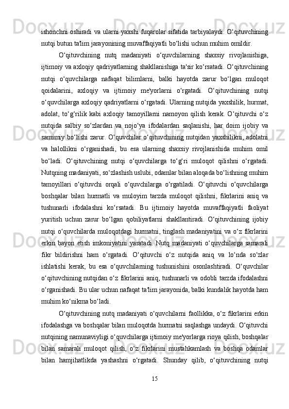 ishonchni oshiradi va ularni yaxshi fuqarolar sifatida tarbiyalaydi. O‘qituvchining
nutqi butun ta'lim jarayonining muvaffaqiyatli bo‘lishi uchun muhim omildir.
O‘qituvchining   nutq   madaniyati   o‘quvchilarning   shaxsiy   rivojlanishiga,
ijtimoiy va axloqiy qadriyatlarning shakllanishiga ta'sir ko‘rsatadi. O‘qituvchining
nutqi   o‘quvchilarga   nafaqat   bilimlarni,   balki   hayotda   zarur   bo‘lgan   muloqot
qoidalarini,   axloqiy   va   ijtimoiy   me'yorlarni   o‘rgatadi.   O‘qituvchining   nutqi
o‘quvchilarga axloqiy qadriyatlarni o‘rgatadi. Ularning nutqida yaxshilik, hurmat,
adolat,   to‘g‘rilik   kabi   axloqiy   tamoyillarni   namoyon   qilish   kerak.   O‘qituvchi   o‘z
nutqida   salbiy   so‘zlardan   va   nojo‘ya   ifodalardan   saqlanishi,   har   doim   ijobiy   va
samimiy bo‘lishi  zarur. O‘quvchilar  o‘qituvchining nutqidan yaxshilikni,  adolatni
va   halollikni   o‘rganishadi,   bu   esa   ularning   shaxsiy   rivojlanishida   muhim   omil
bo‘ladi.   O‘qituvchining   nutqi   o‘quvchilarga   to‘g‘ri   muloqot   qilishni   o‘rgatadi.
Nutqning madaniyati, so‘zlashish uslubi, odamlar bilan aloqada bo‘lishning muhim
tamoyillari   o‘qituvchi   orqali   o‘quvchilarga   o‘rgatiladi.   O‘qituvchi   o‘quvchilarga
boshqalar   bilan   hurmatli   va   muloyim   tarzda   muloqot   qilishni,   fikrlarini   aniq   va
tushunarli   ifodalashni   ko‘rsatadi.   Bu   ijtimoiy   hayotda   muvaffaqiyatli   faoliyat
yuritish   uchun   zarur   bo‘lgan   qobiliyatlarni   shakllantiradi.   O‘qituvchining   ijobiy
nutqi o‘quvchilarda muloqotdagi hurmatni, tinglash madaniyatini va o‘z fikrlarini
erkin   bayon   etish   imkoniyatini   yaratadi.   Nutq   madaniyati   o‘quvchilarga   samarali
fikr   bildirishni   ham   o‘rgatadi.   O‘qituvchi   o‘z   nutqida   aniq   va   lo‘nda   so‘zlar
ishlatishi   kerak,   bu   esa   o‘quvchilarning   tushunishini   osonlashtiradi.   O‘quvchilar
o‘qituvchining nutqidan o‘z fikrlarini aniq, tushunarli va odobli tarzda ifodalashni
o‘rganishadi. Bu ular uchun nafaqat ta'lim jarayonida, balki kundalik hayotda ham
muhim ko‘nikma bo‘ladi.
O‘qituvchining nutq madaniyati  o‘quvchilarni  faollikka, o‘z fikrlarini  erkin
ifodalashga va boshqalar bilan muloqotda hurmatni saqlashga undaydi. O‘qituvchi
nutqining namunaviyligi o‘quvchilarga ijtimoiy me'yorlarga rioya qilish, boshqalar
bilan   samarali   muloqot   qilish,   o‘z   fikrlarini   mustahkamlash   va   boshqa   odamlar
bilan   hamjihatlikda   yashashni   o‘rgatadi.   Shunday   qilib,   o‘qituvchining   nutqi
15 