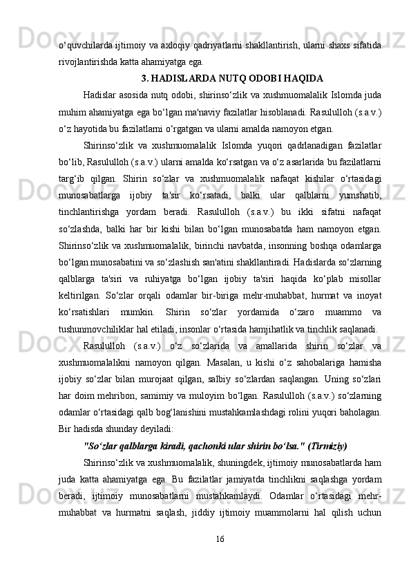 o‘quvchilarda ijtimoiy va axloqiy qadriyatlarni shakllantirish, ularni shaxs sifatida
rivojlantirishda katta ahamiyatga ega.
3. HADISLARDA NUTQ ODOBI HAQIDA
Hadislar asosida nutq odobi, shirinso‘zlik va xushmuomalalik Islomda juda
muhim ahamiyatga ega bo‘lgan ma'naviy fazilatlar hisoblanadi. Rasululloh (s.a.v.)
o‘z hayotida bu fazilatlarni o‘rgatgan va ularni amalda namoyon etgan.
Shirinso‘zlik   va   xushmuomalalik   Islomda   yuqori   qadrlanadigan   fazilatlar
bo‘lib, Rasululloh (s.a.v.) ularni amalda ko‘rsatgan va o‘z asarlarida bu fazilatlarni
targ‘ib   qilgan.   Shirin   so‘zlar   va   xushmuomalalik   nafaqat   kishilar   o‘rtasidagi
munosabatlarga   ijobiy   ta'sir   ko‘rsatadi,   balki   ular   qalblarni   yumshatib,
tinchlantirishga   yordam   beradi.   Rasululloh   (s.a.v.)   bu   ikki   sifatni   nafaqat
so‘zlashda,   balki   har   bir   kishi   bilan   bo‘lgan   munosabatda   ham   namoyon   etgan.
Shirinso‘zlik va xushmuomalalik, birinchi  navbatda, insonning boshqa odamlarga
bo‘lgan munosabatini va so‘zlashish san'atini shakllantiradi. Hadislarda so‘zlarning
qalblarga   ta'siri   va   ruhiyatga   bo‘lgan   ijobiy   ta'siri   haqida   ko‘plab   misollar
keltirilgan.   So‘zlar   orqali   odamlar   bir-biriga   mehr-muhabbat,   hurmat   va   inoyat
ko‘rsatishlari   mumkin.   Shirin   so‘zlar   yordamida   o‘zaro   muammo   va
tushunmovchiliklar hal etiladi, insonlar o‘rtasida hamjihatlik va tinchlik saqlanadi.
Rasululloh   (s.a.v.)   o‘z   so‘zlarida   va   amallarida   shirin   so‘zlar   va
xushmuomalalikni   namoyon   qilgan.   Masalan,   u   kishi   o‘z   sahobalariga   hamisha
ijobiy   so‘zlar   bilan   murojaat   qilgan,   salbiy   so‘zlardan   saqlangan.   Uning   so‘zlari
har doim  mehribon, samimiy va muloyim  bo‘lgan. Rasululloh (s.a.v.)  so‘zlarning
odamlar o‘rtasidagi qalb bog‘lanishini mustahkamlashdagi rolini yuqori baholagan.
Bir hadisda shunday deyiladi:
"So‘zlar qalblarga kiradi, qachonki ular shirin bo‘lsa." (Tirmiziy)
Shirinso‘zlik va xushmuomalalik, shuningdek, ijtimoiy munosabatlarda ham
juda   katta   ahamiyatga   ega.   Bu   fazilatlar   jamiyatda   tinchlikni   saqlashga   yordam
beradi,   ijtimoiy   munosabatlarni   mustahkamlaydi.   Odamlar   o‘rtasidagi   mehr-
muhabbat   va   hurmatni   saqlash,   jiddiy   ijtimoiy   muammolarni   hal   qilish   uchun
16 