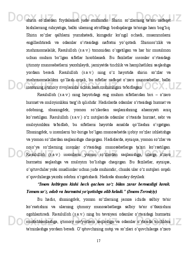 shirin   so‘zlardan   foydalanish   juda   muhimdir.   Shirin   so‘zlarning   ta'siri   nafaqat
kishilarning ruhiyatiga, balki ularning atrofdagi boshqalarga ta'siriga ham bog‘liq.
Shirin   so‘zlar   qalblarni   yumshatadi,   kimgadir   ko‘ngil   ochadi,   muammolarni
engillashtiradi   va   odamlar   o‘rtasidagi   nafratni   yo‘qotadi.   Shirinso‘zlik   va
xushmuomalalik,   Rasululloh   (s.a.v.)   tomonidan   o‘rgatilgan   va   har   bir   musulmon
uchun   muhim   bo‘lgan   sifatlar   hisoblanadi.   Bu   fazilatlar   insonlar   o‘rtasidagi
ijtimoiy munosabatlarni yaxshilaydi, jamiyatda tinchlik va hamjihatlikni saqlashga
yordam   beradi.   Rasululloh   (s.a.v.)   ning   o‘z   hayotida   shirin   so‘zlar   va
xushmuomalalikni   qo‘llash   orqali,   bu   sifatlar   nafaqat   o‘zaro   munosabatlar,   balki
insonning ijtimoiy rivojlanishi uchun ham muhimligini ta'kidlagan.
Rasululloh   (s.a.v.)   ning   hayotidagi   eng   muhim   sifatlaridan   biri   –   o‘zaro
hurmat va muloyimlikni targ‘ib qilishdir. Hadislarda odamlar o‘rtasidagi hurmat va
odobning,   shuningdek,   yomon   so‘zlardan   saqlanishning   ahamiyati   aniq
ko‘rsatilgan.   Rasululloh   (s.a.v.)   o‘z   nutqlarida   odamlar   o‘rtasida   hurmat,   sabr   va
muloyimlikni   ta'kidlab,   bu   sifatlarni   hayotda   amalda   qo‘llashni   o‘rgatgan.
Shuningdek, u insonlarni bir-biriga bo‘lgan munosabatda ijobiy so‘zlar ishlatishga
va yomon so‘zlardan saqlanishga chaqirgan. Hadislarda, ayniqsa, yomon so‘zlar va
nojo‘ya   so‘zlarning   insonlar   o‘rtasidagi   munosabatlarga   ta'siri   ko‘rsatilgan.
Rasululloh   (s.a.v.)   insonlarni   yomon   so‘zlardan   saqlanishga,   ularga   o‘zaro
hurmatni   saqlashga   va   muloyim   bo‘lishga   chaqirgan.   Bu   fazilatlar,   ayniqsa,
o‘qituvchilar yoki muallimlar uchun juda muhimdir, chunki ular o‘z nutqlari orqali
o‘quvchilarga yaxshi odobni o‘rgatishadi. Hadisda shunday deyiladi:
“Imon   keltirgan   kishi   hech   qachon   so‘z   bilan   zarar   bermasligi   kerak.
Yomon so‘z, odob va hurmatni yo‘qotishga olib keladi.” (Imom Termiziy)
Bu   hadis,   shuningdek,   yomon   so‘zlarning   jamoa   ichida   salbiy   ta'sir
ko‘rsatishini   va   ularning   ijtimoiy   munosabatlarga   salbiy   ta'sir   o‘tkazishini
ogohlantiradi.   Rasululloh   (s.a.v.)   ning   bu   tavsiyasi   odamlar   o‘rtasidagi   hurmatni
mustahkamlashga,   ijtimoiy   me'yorlarni   saqlashga   va   odamlar   o‘rtasida   tinchlikni
ta'minlashga yordam beradi. O‘qituvchining nutqi va so‘zlari o‘quvchilarga o‘zaro
17 