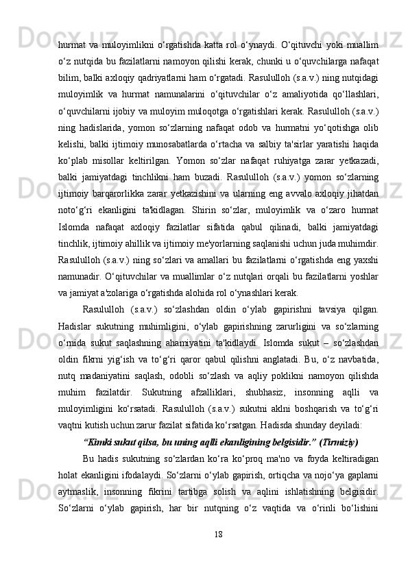 hurmat   va   muloyimlikni   o‘rgatishda   katta   rol   o‘ynaydi.   O‘qituvchi   yoki   muallim
o‘z nutqida bu fazilatlarni namoyon qilishi  kerak, chunki u o‘quvchilarga nafaqat
bilim, balki axloqiy qadriyatlarni ham o‘rgatadi. Rasululloh (s.a.v.) ning nutqidagi
muloyimlik   va   hurmat   namunalarini   o‘qituvchilar   o‘z   amaliyotida   qo‘llashlari,
o‘quvchilarni ijobiy va muloyim muloqotga o‘rgatishlari kerak. Rasululloh (s.a.v.)
ning   hadislarida,   yomon   so‘zlarning   nafaqat   odob   va   hurmatni   yo‘qotishga   olib
kelishi,   balki   ijtimoiy   munosabatlarda   o‘rtacha   va   salbiy   ta'sirlar   yaratishi   haqida
ko‘plab   misollar   keltirilgan.   Yomon   so‘zlar   nafaqat   ruhiyatga   zarar   yetkazadi,
balki   jamiyatdagi   tinchlikni   ham   buzadi.   Rasululloh   (s.a.v.)   yomon   so‘zlarning
ijtimoiy   barqarorlikka   zarar   yetkazishini   va   ularning   eng   avvalo   axloqiy   jihatdan
noto‘g‘ri   ekanligini   ta'kidlagan.   Shirin   so‘zlar,   muloyimlik   va   o‘zaro   hurmat
Islomda   nafaqat   axloqiy   fazilatlar   sifatida   qabul   qilinadi,   balki   jamiyatdagi
tinchlik, ijtimoiy ahillik va ijtimoiy me'yorlarning saqlanishi uchun juda muhimdir.
Rasululloh (s.a.v.)  ning so‘zlari  va amallari  bu fazilatlarni o‘rgatishda eng yaxshi
namunadir. O‘qituvchilar  va muallimlar  o‘z nutqlari  orqali  bu fazilatlarni  yoshlar
va jamiyat a'zolariga o‘rgatishda alohida rol o‘ynashlari kerak.
Rasululloh   (s.a.v.)   so‘zlashdan   oldin   o‘ylab   gapirishni   tavsiya   qilgan.
Hadislar   sukutning   muhimligini,   o‘ylab   gapirishning   zarurligini   va   so‘zlarning
o‘rnida   sukut   saqlashning   ahamiyatini   ta'kidlaydi.   Islomda   sukut   –   so‘zlashdan
oldin   fikrni   yig‘ish   va   to‘g‘ri   qaror   qabul   qilishni   anglatadi.   Bu,   o‘z   navbatida,
nutq   madaniyatini   saqlash,   odobli   so‘zlash   va   aqliy   poklikni   namoyon   qilishda
muhim   fazilatdir.   Sukutning   afzalliklari,   shubhasiz,   insonning   aqlli   va
muloyimligini   ko‘rsatadi.   Rasululloh   (s.a.v.)   sukutni   aklni   boshqarish   va   to‘g‘ri
vaqtni kutish uchun zarur fazilat sifatida ko‘rsatgan. Hadisda shunday deyiladi:
“Kimki sukut qilsa, bu uning aqlli ekanligining belgisidir.” (Tirmiziy)
Bu   hadis   sukutning   so‘zlardan   ko‘ra   ko‘proq   ma'no   va   foyda   keltiradigan
holat ekanligini ifodalaydi. So‘zlarni o‘ylab gapirish, ortiqcha va nojo‘ya gaplarni
aytmaslik,   insonning   fikrini   tartibga   solish   va   aqlini   ishlatishning   belgisidir.
So‘zlarni   o‘ylab   gapirish,   har   bir   nutqning   o‘z   vaqtida   va   o‘rinli   bo‘lishini
18 