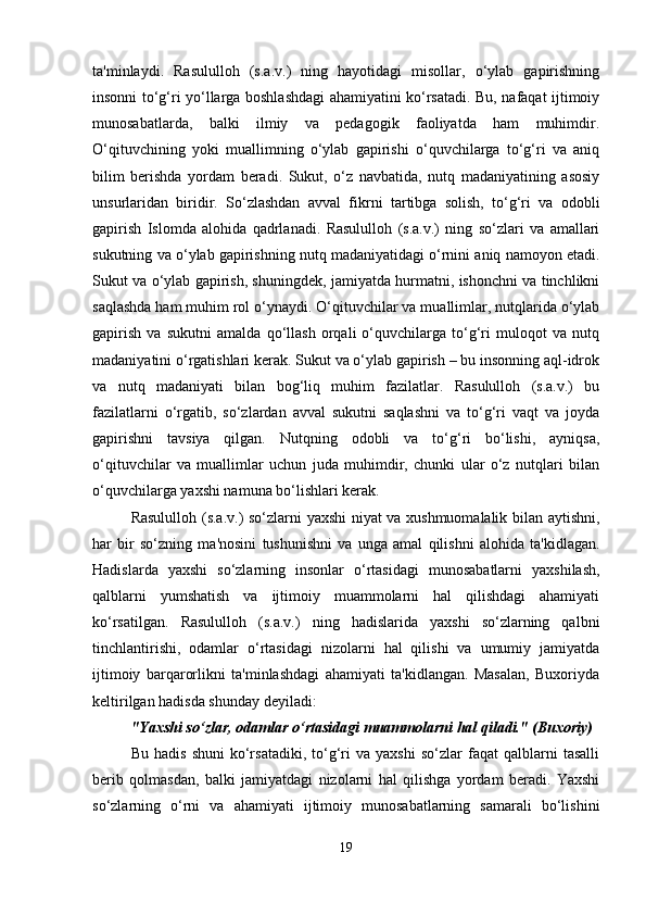ta'minlaydi.   Rasululloh   (s.a.v.)   ning   hayotidagi   misollar,   o‘ylab   gapirishning
insonni to‘g‘ri yo‘llarga boshlashdagi ahamiyatini ko‘rsatadi. Bu, nafaqat ijtimoiy
munosabatlarda,   balki   ilmiy   va   pedagogik   faoliyatda   ham   muhimdir.
O‘qituvchining   yoki   muallimning   o‘ylab   gapirishi   o‘quvchilarga   to‘g‘ri   va   aniq
bilim   berishda   yordam   beradi.   Sukut,   o‘z   navbatida,   nutq   madaniyatining   asosiy
unsurlaridan   biridir.   So‘zlashdan   avval   fikrni   tartibga   solish,   to‘g‘ri   va   odobli
gapirish   Islomda   alohida   qadrlanadi.   Rasululloh   (s.a.v.)   ning   so‘zlari   va   amallari
sukutning va o‘ylab gapirishning nutq madaniyatidagi o‘rnini aniq namoyon etadi.
Sukut va o‘ylab gapirish, shuningdek, jamiyatda hurmatni, ishonchni va tinchlikni
saqlashda ham muhim rol o‘ynaydi. O‘qituvchilar va muallimlar, nutqlarida o‘ylab
gapirish   va   sukutni   amalda   qo‘llash   orqali   o‘quvchilarga   to‘g‘ri   muloqot   va   nutq
madaniyatini o‘rgatishlari kerak. Sukut va o‘ylab gapirish – bu insonning aql-idrok
va   nutq   madaniyati   bilan   bog‘liq   muhim   fazilatlar.   Rasululloh   (s.a.v.)   bu
fazilatlarni   o‘rgatib,   so‘zlardan   avval   sukutni   saqlashni   va   to‘g‘ri   vaqt   va   joyda
gapirishni   tavsiya   qilgan.   Nutqning   odobli   va   to‘g‘ri   bo‘lishi,   ayniqsa,
o‘qituvchilar   va   muallimlar   uchun   juda   muhimdir,   chunki   ular   o‘z   nutqlari   bilan
o‘quvchilarga yaxshi namuna bo‘lishlari kerak.
Rasululloh (s.a.v.) so‘zlarni yaxshi niyat va xushmuomalalik bilan aytishni,
har   bir   so‘zning   ma'nosini   tushunishni   va   unga   amal   qilishni   alohida   ta'kidlagan.
Hadislarda   yaxshi   so‘zlarning   insonlar   o‘rtasidagi   munosabatlarni   yaxshilash,
qalblarni   yumshatish   va   ijtimoiy   muammolarni   hal   qilishdagi   ahamiyati
ko‘rsatilgan.   Rasululloh   (s.a.v.)   ning   hadislarida   yaxshi   so‘zlarning   qalbni
tinchlantirishi,   odamlar   o‘rtasidagi   nizolarni   hal   qilishi   va   umumiy   jamiyatda
ijtimoiy   barqarorlikni   ta'minlashdagi   ahamiyati   ta'kidlangan.   Masalan,   Buxoriyda
keltirilgan hadisda shunday deyiladi:
"Yaxshi so‘zlar, odamlar o‘rtasidagi muammolarni hal qiladi." (Buxoriy)
Bu   hadis   shuni   ko‘rsatadiki,   to‘g‘ri   va   yaxshi   so‘zlar   faqat   qalblarni   tasalli
berib   qolmasdan,   balki   jamiyatdagi   nizolarni   hal   qilishga   yordam   beradi.   Yaxshi
so‘zlarning   o‘rni   va   ahamiyati   ijtimoiy   munosabatlarning   samarali   bo‘lishini
19 