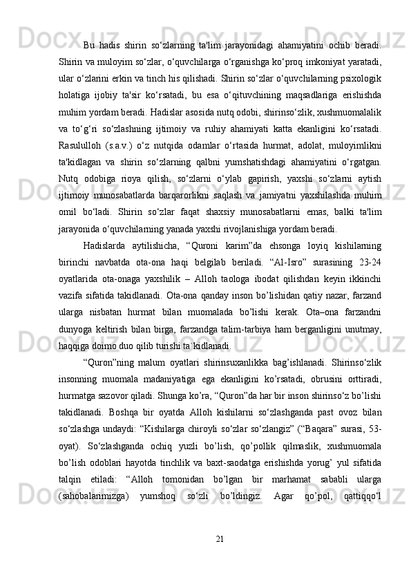 Bu   hadis   shirin   so‘zlarning   ta'lim   jarayonidagi   ahamiyatini   ochib   beradi.
Shirin va muloyim so‘zlar, o‘quvchilarga o‘rganishga ko‘proq imkoniyat yaratadi,
ular o‘zlarini erkin va tinch his qilishadi. Shirin so‘zlar o‘quvchilarning psixologik
holatiga   ijobiy   ta'sir   ko‘rsatadi,   bu   esa   o‘qituvchining   maqsadlariga   erishishda
muhim yordam beradi. Hadislar asosida nutq odobi, shirinso‘zlik, xushmuomalalik
va   to‘g‘ri   so‘zlashning   ijtimoiy   va   ruhiy   ahamiyati   katta   ekanligini   ko‘rsatadi.
Rasululloh   (s.a.v.)   o‘z   nutqida   odamlar   o‘rtasida   hurmat,   adolat,   muloyimlikni
ta'kidlagan   va   shirin   so‘zlarning   qalbni   yumshatishdagi   ahamiyatini   o‘rgatgan.
Nutq   odobiga   rioya   qilish,   so‘zlarni   o‘ylab   gapirish,   yaxshi   so‘zlarni   aytish
ijtimoiy   munosabatlarda   barqarorlikni   saqlash   va   jamiyatni   yaxshilashda   muhim
omil   bo‘ladi.   Shirin   so‘zlar   faqat   shaxsiy   munosabatlarni   emas,   balki   ta'lim
jarayonida o‘quvchilarning yanada yaxshi rivojlanishiga yordam beradi.
Hadislarda   aytilishicha,   “Quroni   karim”da   ehsonga   loyiq   kishilarning
birinchi   navbatda   ota-ona   haqi   belgilab   beriladi.   “Al-Isro”   surasining   23-24
oyatlarida   ota-onaga   yaxshilik   –   Alloh   taologa   ibodat   qilishdan   keyin   ikkinchi
vazifa sifatida takidlanadi. Ota-ona qanday inson bo’lishidan qatiy nazar, farzand
ularga   nisbatan   hurmat   bilan   muomalada   bo’lishi   kerak.   Ota–ona   farzandni
dunyoga   keltirish   bilan   birga,   farzandga   talim-tarbiya   ham   berganligini   unutmay,
haqqiga doimo duo qilib turishi ta`kidlanadi.
“Quron”ning   malum   oyatlari   shirinsuxanlikka   bag’ishlanadi.   Shirinso‘zlik
insonning   muomala   madaniyatiga   ega   ekanligini   ko’rsatadi,   obrusini   orttiradi,
hurmatga sazovor qiladi. Shunga ko’ra, “Quron”da har bir inson shirinso‘z bo’lishi
takidlanadi.   Boshqa   bir   oyatda   Alloh   kishilarni   so‘zlashganda   past   ovoz   bilan
so‘zlashga undaydi: “Kishilarga chiroyli so‘zlar so‘zlangiz” (“Baqara” surasi, 53-
oyat).   So‘zlashganda   ochiq   yuzli   bo’lish,   qo’pollik   qilmaslik,   xushmuomala
bo’lish   odoblari   hayotda   tinchlik   va   baxt-saodatga   erishishda   yorug’   yul   sifatida
talqin   etiladi:   “Alloh   tomonidan   bo’lgan   bir   marhamat   sababli   ularga
(sahobalarimizga)   yumshoq   so‘zli   bo’ldingiz.   Agar   qo’pol,   qattiqqo‘l
21 