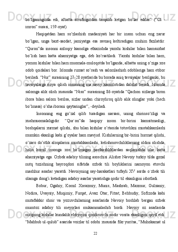 bo’lganingizda   edi,   albatta   atrofingizdan   tarqalib   ketgan   bo’lar   edilar”   (“Ol   -
imron” surasi, 159-oyat).
Haqiqatdan   ham   so‘zlashish   madaniyati   har   bir   inson   uchun   eng   zarur
bo’lgan,   unga   baxt-saodat,   jamiyatga   esa   ravnaq   keltiradigan   muhim   fazilatdir.
“Quron”da   insonni   axloqiy   kamolga   etkazishda   yaxshi   kishilar   bilan   hamsuxbat
bo’lish   ham   katta   ahamiyatga   ega,   deb   ko’rsatiladi.   Yaxshi   kishilar   bilan   ham,
yomon kishilar bilan ham muomala-muloqotda bo’lganda, albatta uning o’ziga xos
odob qoidalari bor. Islomda ruxsat so’rash va salomlashish odoblariga ham etibor
beriladi. “Nur” surasining 27-28 oyatlarida bu borada aniq tavsiyalar berilganki, bu
tavsiyalarga   rioya   qilish   insonning   ma`naviy   kamolotidan  dalolat   beradi.  Islomda
salomga  alik olish  xususida   “Niso”  surasining  86-oyatida  “Qachon  sizlarga  biron
ibora   bilan   salom   berilsa,   sizlar   undan   chiroyliroq   qilib   alik   olinglar   yoki   (hech
bo’lmasa) o’sha iborani qaytaringlar”, -deyiladi.
Insonning   eng   go’zal   qilib   turadigan   narsasi,   uning   shirinso‘zligi   va
xushmuomalaligidir.   “Qur`on”da   haqiqiy   inson   bir-birini   kamsitmasligi,
boshqalarni   xurmat   qilishi,   shu   bilan   kishilar   o’rtasida   totuvlikni   mustahkamlashi
mumkin ekanligi kabi g’oyalar ham mavjud. Kishilarning bir-birini hurmat qilishi,
o’zaro do’stlik aloqalarini mustahkamlashi, kelishmovchiliklarning oldini olishda,
holis   komil   insonga   xos   bo’lmagan   pastkashliklardan   saqlanishda   ular   katta
ahamiyatga ega. Ozbek adabiy tilining asoschisi Alisher Navoiy turkiy tilda gozal
nutq   tuzishning   bayroqdori   sifatida   ozbek   tili   boyliklarini   namoyon   etuvchi
mashhur   asarlar   yaratdi.   Navoiyning   say-harakatlari   tufayli   XV   asrda   o`zbek   tili
olamga dong’i ketadigan adabiy asarlar yaratishga qodir til ekanligini isbotladi.
Bobur,   Ogahiy,   Komil   Xorazmiy,   Munis,   Mashrab,   Maxmur,   Gulxaniy,
Nodira,   Uvaysiy,   Muqimiy,   Furqat,   Avaz   Otar,   Fitrat,   Behbudiy,   Sofizoda   kabi
mutafakkir   shoir   va   yozuvchilarning   asarlarida   Navoiy   boshlab   bergan   ozbek
mumtoz   adabiy   tili   meyorlari   mukammalashib   bordi.   Navoiy   oz   asarlarida
nutqning kishilar kundalik ehtiyojini qondiruvchi nodir vosita ekanligini qayd etdi.
“Mahbub ul-qulub” asarida voizlar til odobi xususida fikr yuritsa, “Muhokamat ul
22 