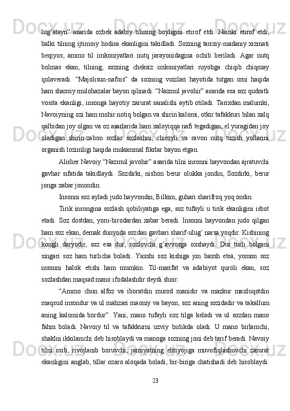 lug’atayn”   asarida   ozbek   adabiy   tilining   boyligini   etirof   etdi.   Nainki   etirof   etdi,
balki tilning ijtimoiy hodisa ekanligini takidladi. Sozning tarixiy-madaniy xizmati
beqiyos,   ammo   til   imkoniyatlari   nutq   jarayonidagina   ochib   beriladi.   Agar   nutq
bolmas   ekan,   tilning,   sozning   cheksiz   imkoniyatlari   ruyobga   chiqib   chiqmay
qolaveradi.   “Majolisun-nafois”   da   sozning   voizlari   hayotida   tutgan   orni   haqida
ham shaxsiy mulohazalar bayon qilinadi. “Nazmul javohir” asarida esa soz qudratli
vosita ekanligi, insonga hayotiy zarurat sanalishi aytib otiladi. Tarixdan malumki,
Navoiyning ozi ham mohir notiq bolgan va shirin kalomi, otkir tafakkuri bilan xalq
qalbidan joy olgan va oz asarlarida ham xaloyiqqa nafi tegadigan, el yuragidan joy
oladigan   shirin-zabon   sozlar   sozlashni,   chiroyli   va   ravon   nutq   tuzish   yollarini
organish lozimligi haqida mukammal fikrlar bayon etgan.
Alisher Navoiy “Nazmul javohir” asarida tilni insonni hayvondan ajratuvchi
gavhar   sifatida   takidlaydi.   Sozdirki,   nishon   berur   olukka   jondin,   Sozdirki,   berur
jonga xabar jonondin.
Insonni soz ayladi judo hayvondin, Bilkim, guhari sharifroq yoq ondin.
Tirik  insongina  sozlash  qobiliyatiga  ega,   soz  tufayli   u  tirik  ekanligini  isbot
etadi.  Soz  dostdan,   yoru-birodardan  xabar  beradi.  Insonni   hayvondan  judo  qilgan
ham soz ekan, demak dunyoda sozdan gavhari sharif-ulug’ narsa yoqdir. Kishining
kongli   daryodir,   soz   esa   dur,   sozlovchi   g’avvosga   oxshaydi.   Dur   turli   bolgani
singari   soz   ham   turlicha   boladi.   Yaxshi   soz   kishiga   jon   baxsh   etsa,   yomon   soz
insonni   halok   etishi   ham   mumkin.   Til-marifat   va   adabiyot   quroli   ekan,   soz
sozlashdan maqsad mano ifodalashdir deydi shoir.
“Ammo   chun   alfoz   va   iboratdin   murod   manidir   va   mazkur   maxluqotdin
maqsud insondur va ul mahzari maoniy va bayon, soz aning sozidadir va takallum
aning   kalomida   bordur”.   Yani,   mano   tufayli   soz   tilga   keladi   va   ul   sozdan   mano
fahm   boladi.   Navoiy   til   va   tafakkurni   uzviy   birlikda   oladi.   U   mano   birlamchi,
shaklni ikkilamchi deb hisoblaydi va manoga sozning joni deb tarif beradi. Navoiy
tilni   osib,   rivojlanib   boruvchi,   jamiyatning   ehtiyojiga   muvofiqlashuvchi   zarurat
ekanligini anglab, tillar ozaro aloqada boladi, bir-biriga chatishadi deb hisoblaydi.
23 