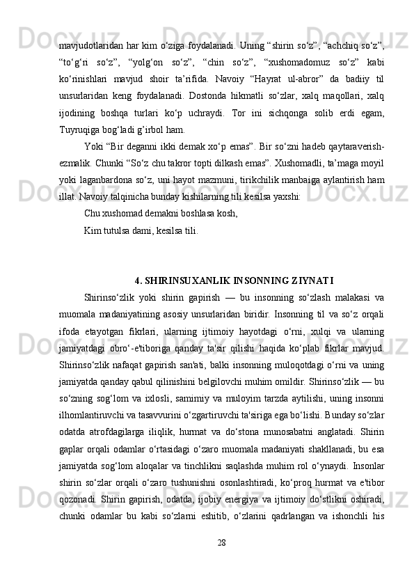 mavjudotlaridan har kim o‘ziga foydalanadi. Uning “shirin so‘z”, “achchiq so‘z”,
“to‘g‘ri   so‘z”,   “yolg‘on   so‘z”,   “chin   so‘z”,   “xushomadomuz   so‘z”   kabi
ko‘rinishlari   mavjud   shoir   ta’rifida.   Navoiy   “Hayrat   ul-abror”   da   badiiy   til
unsurlaridan   keng   foydalanadi.   Dostonda   hikmatli   so‘zlar,   xalq   maqollari,   xalq
ijodining   boshqa   turlari   ko‘p   uchraydi.   Tor   ini   sichqonga   solib   erdi   egam,
Tuyruqiga bog‘ladi g’irbol ham.
Yoki “Bir deganni ikki demak xo‘p emas”. Bir so‘zni hadeb qaytaraverish-
ezmalik. Chunki “So‘z chu takror topti dilkash emas”. Xushomadli, ta’maga moyil
yoki laganbardona so‘z, uni  hayot  mazmuni, tirikchilik manbaiga aylantirish ham
illat. Navoiy talqinicha bunday kishilarning tili kesilsa yaxshi:
Chu xushomad demakni boshlasa kosh,
Kim tutulsa dami, kesilsa tili.
4.  SHIRINSUXANLIK INSONNING ZIYNATI
Shirinso‘zlik   yoki   shirin   gapirish   —   bu   insonning   so‘zlash   malakasi   va
muomala   madaniyatining   asosiy   unsurlaridan   biridir.   Insonning   til   va   so‘z   orqali
ifoda   etayotgan   fikrlari,   ularning   ijtimoiy   hayotdagi   o‘rni,   xulqi   va   ularning
jamiyatdagi   obro‘-e'tiboriga   qanday   ta'sir   qilishi   haqida   ko‘plab   fikrlar   mavjud.
Shirinso‘zlik nafaqat  gapirish san'ati,  balki  insonning muloqotdagi  o‘rni  va  uning
jamiyatda qanday qabul qilinishini belgilovchi muhim omildir. Shirinso‘zlik — bu
so‘zning   sog‘lom   va   ixlosli,   samimiy   va   muloyim   tarzda   aytilishi,   uning   insonni
ilhomlantiruvchi va tasavvurini o‘zgartiruvchi ta'siriga ega bo‘lishi. Bunday so‘zlar
odatda   atrofdagilarga   iliqlik,   hurmat   va   do‘stona   munosabatni   anglatadi.   Shirin
gaplar   orqali  odamlar   o‘rtasidagi   o‘zaro  muomala  madaniyati  shakllanadi,  bu  esa
jamiyatda   sog‘lom   aloqalar   va   tinchlikni   saqlashda   muhim   rol   o‘ynaydi.   Insonlar
shirin   so‘zlar   orqali   o‘zaro   tushunishni   osonlashtiradi,   ko‘proq   hurmat   va   e'tibor
qozonadi.   Shirin   gapirish,   odatda,   ijobiy   energiya   va   ijtimoiy   do‘stlikni   oshiradi,
chunki   odamlar   bu   kabi   so‘zlarni   eshitib,   o‘zlarini   qadrlangan   va   ishonchli   his
28 