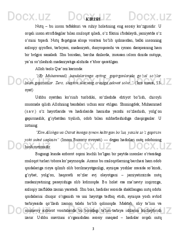KIRISH
Nutq   –   bu   inson   tafakkuri   va   ruhiy   holatining   eng   asosiy   ko‘zgusidir.   U
orqali inson atrofidagilar bilan muloqot qiladi, o‘z fikrini ifodalaydi, jamiyatda o‘z
o‘rnini   topadi.   Nutq   faqatgina   aloqa   vositasi   bo‘lib   qolmasdan,   balki   insonning
axloqiy   qiyofasi,   tarbiyasi,   madaniyati,   dunyoqarashi   va   iymon   darajasining   ham
bir   belgisi   sanaladi.   Shu   boisdan,   barcha   dinlarda,   xususan   islom   dinida   nutqqa,
ya’ni so‘zlashish madaniyatiga alohida e’tibor qaratilgan.
Alloh taolo Qur’oni karimda:
“(Ey   Muhammad),   bandalarimga   ayting:   gapirganlarida   go‘zal   so‘zlar
bilan gapirsinlar.  Zero, shayton ularning orasiga adovat  solur.”   (Isro surasi, 53-
oyat)
Ushbu   oyatdan   ko‘rinib   turibdiki,   so‘zlashda   ehtiyot   bo‘lish,   chiroyli
muomala  qilish  Allohning  bandalari   uchun  amr   etilgan.  Shuningdek,  Muhammad
(s.a.v.)   o‘z   hayotlarida   va   hadislarida   hamisha   yaxshi   so‘zlashish,   yolg‘on
gapirmaslik,   g‘iybatdan   tiyilish,   odob   bilan   suhbatlashishga   chaqirganlar.   U
zotning:
“Kim Allohga va Oxirat kuniga iymon keltirgan bo‘lsa, yaxshi so‘z gapirsin
yoki   sukut   saqlasin”   (Imom   Buxoriy  rivoyati)   —  degan   hadislari   nutq  odobining
bosh mezonidir.
Bugungi kunda axborot oqimi kuchli bo‘lgan bir paytda insonlar o‘rtasidagi
muloqot turlari tobora ko‘paymoqda. Ammo bu muloqotlarning barchasi ham odob
qoidalariga   rioya  qilinib  olib  borilmayotganligi,  ayniqsa   yoshlar  orasida  so‘kindi,
g‘iybat,   yolg‘on,   haqoratli   so‘zlar   avj   olayotgani   –   jamiyatimizda   nutq
madaniyatining   pasayishiga   olib   kelmoqda.   Bu   holat   esa   ma’naviy   inqirozga,
axloqiy zaiflikka zamin yaratadi. Shu bois, hadislar asosida shakllangan nutq odobi
qoidalarini   chuqur   o‘rganish   va   uni   hayotga   tadbiq   etish,   ayniqsa   yosh   avlod
tarbiyasida   qo‘llash   zamon   talabi   bo‘lib   qolmoqda.   Maktab,   oliy   ta’lim   va
ommaviy   axborot   vositalarida   bu   boradagi   ta’lim-tarbiya   ishlarini   kuchaytirish
zarur.   Ushbu   mavzuni   o‘rganishdan   asosiy   maqsad   –   hadislar   orqali   nutq
3 