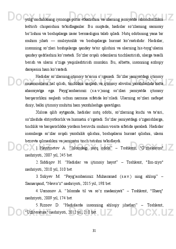 yolg‘onchilikning iymonga putur etkazishini va ularning jamiyatda ishonchsizlikni
keltirib   chiqarishini   ta'kidlaganlar.   Bu   nuqtada,   hadislar   so‘zlarning   samimiy
bo‘lishini va boshqalarga zarar bermasligini talab qiladi. Nutq odobining yana bir
muhim   jihati   —   muloyimlik   va   boshqalarga   hurmat   ko‘rsatishdir.   Hadislar,
insonning   so‘zlari   boshqalarga   qanday   ta'sir   qilishini   va   ularning   his-tuyg‘ularini
qanday qadrlashini ko‘rsatadi. So‘zlar orqali odamlarni tinchlantirish, ularga tasalli
berish   va   ularni   o‘ziga   yaqinlashtirish   mumkin.   Bu,   albatta,   insonning   axloqiy
darajasini ham ko‘rsatadi.
Hadislar so‘zlarning ijtimoiy ta'sirini o‘rganadi. So‘zlar jamiyatdagi ijtimoiy
muammolarni  hal  qilish, tinchlikni  saqlash  va ijtimoiy ahvolni  yaxshilashda  katta
ahamiyatga   ega.   Payg‘ambarimiz   (s.a.v.)ning   so‘zlari   jamiyatda   ijtimoiy
barqarorlikni   saqlash   uchun   namuna   sifatida   ko‘riladi.   Ularning   so‘zlari   nafaqat
diniy, balki ijtimoiy muhitni ham yaxshilashga qaratilgan.
Xulosa   qilib   aytganda,   hadislar   nutq   odobi,   so‘zlarning   kuchi   va   ta'siri,
so‘zlashda ehtiyotkorlik va hurmatni o‘rgatadi. So‘zlar jamiyatdagi o‘zgarishlarga,
tinchlik va barqarorlikka yordam beruvchi muhim vosita sifatida qaraladi. Hadislar
insonlarga   so‘zlar   orqali   yaxshilik   qilishni,   boshqalarni   hurmat   qilishni,   ularni
bezovta qilmaslikni va jamiyatni tinch tutishni ta'kidlaydi.
1. Hayitmetov   A.   “Islomdagi   nutq   odobi”   –   Toshkent,   "O‘zbekiston"
nashriyoti, 2007 yil, 245 bet.
2. Siddiqov   H.   “Hadislar   va   ijtimoiy   hayot”   –   Toshkent,   "Ilm-ziyo"
nashriyoti, 2010 yil, 310 bet.
3. Soliyev   M.   “Payg‘ambarimiz   Muhammad   (s.a.v.)   ning   ahloqi”   –
Samarqand, "Navro‘z" nashriyoti, 2015 yil, 198 bet.
4. Usmonov   A.   “Islomda   til   va   so‘z   madaniyati”   –   Toshkent,   "Sharq"
nashriyoti, 2009 yil, 174 bet.
5. Rizoov   D.   “Hadislarda   insonning   ahloqiy   jihatlari”   –   Toshkent,
"Uzliteratura" nashriyoti, 2012 yil, 210 bet.
31 