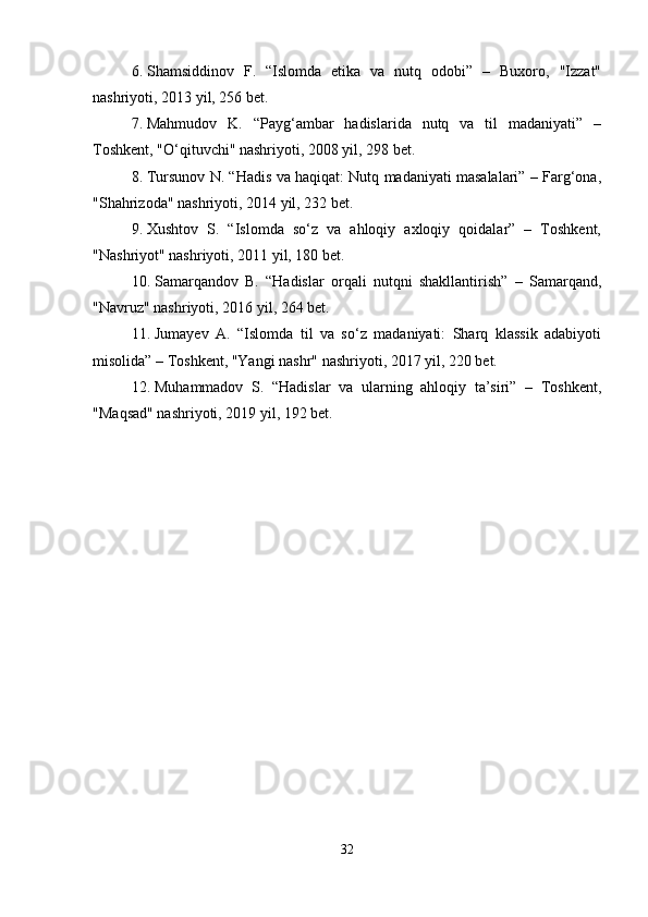 6. Shamsiddinov   F.   “Islomda   etika   va   nutq   odobi”   –   Buxoro,   "Izzat"
nashriyoti, 2013 yil, 256 bet.
7. Mahmudov   K.   “Payg‘ambar   hadislarida   nutq   va   til   madaniyati”   –
Toshkent, "O‘qituvchi" nashriyoti, 2008 yil, 298 bet.
8. Tursunov N. “Hadis va haqiqat: Nutq madaniyati masalalari” – Farg‘ona,
"Shahrizoda" nashriyoti, 2014 yil, 232 bet.
9. Xushtov   S.   “Islomda   so‘z   va   ahloqiy   axloqiy   qoidalar”   –   Toshkent,
"Nashriyot" nashriyoti, 2011 yil, 180 bet.
10. Samarqandov   B.   “Hadislar   orqali   nutqni   shakllantirish”   –   Samarqand,
"Navruz" nashriyoti, 2016 yil, 264 bet.
11. Jumayev   A.   “Islomda   til   va   so‘z   madaniyati:   Sharq   klassik   adabiyoti
misolida” – Toshkent, "Yangi nashr" nashriyoti, 2017 yil, 220 bet.
12. Muhammadov   S.   “Hadislar   va   ularning   ahloqiy   ta’siri”   –   Toshkent,
"Maqsad" nashriyoti, 2019 yil, 192 bet.
32 
