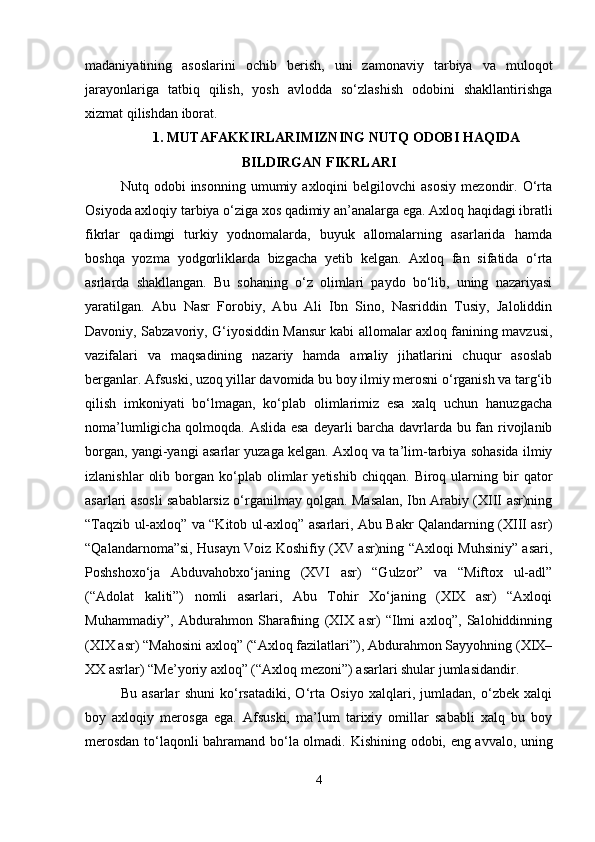 madaniyatining   asoslarini   ochib   berish,   uni   zamonaviy   tarbiya   va   muloqot
jarayonlariga   tatbiq   qilish,   yosh   avlodda   so‘zlashish   odobini   shakllantirishga
xizmat qilishdan iborat.
1.   MUTAFAKKIRLARIMIZNING NUTQ ODOBI HAQIDA
BILDIRGAN FIKRLARI
Nutq  odobi   insonning   umumiy   axloqini   belgilovchi   asosiy   mezondir.   O‘rta
Osiyoda axloqiy tarbiya o‘ziga xos qadimiy an’analarga ega. Axloq haqidagi ibratli
fikrlar   qadimgi   turkiy   yodnomalarda,   buyuk   allomalarning   asarlarida   hamda
boshqa   yozma   yodgorliklarda   bizgacha   yetib   kelgan.   Axloq   fan   sifatida   o‘rta
asrlarda   shakllangan.   Bu   sohaning   o‘z   olimlari   paydo   bo‘lib,   uning   nazariyasi
yaratilgan.   Abu   Nasr   Forobiy,   Abu   Ali   Ibn   Sino,   Nasriddin   Tusiy,   Jaloliddin
Davoniy, Sabzavoriy, G‘iyosiddin Mansur kabi allomalar axloq fanining mavzusi,
vazifalari   va   maqsadining   nazariy   hamda   amaliy   jihatlarini   chuqur   asoslab
berganlar. Afsuski, uzoq yillar davomida bu boy ilmiy merosni o‘rganish va targ‘ib
qilish   imkoniyati   bo‘lmagan,   ko‘plab   olimlarimiz   esa   xalq   uchun   hanuzgacha
noma’lumligicha qolmoqda. Aslida esa deyarli barcha davrlarda bu fan rivojlanib
borgan, yangi-yangi asarlar yuzaga kelgan. Axloq va ta’lim-tarbiya sohasida ilmiy
izlanishlar   olib   borgan   ko‘plab  olimlar   yetishib   chiqqan.   Biroq  ularning  bir   qator
asarlari asosli sabablarsiz o‘rganilmay qolgan. Masalan, Ibn Arabiy (XIII asr)ning
“Taqzib ul-axloq” va “Kitob ul-axloq” asarlari, Abu Bakr Qalandarning (XIII asr)
“Qalandarnoma”si, Husayn Voiz Koshifiy (XV asr)ning “Axloqi Muhsiniy” asari,
Poshshoxo‘ja   Abduvahobxo‘janing   (XVI   asr)   “Gulzor”   va   “Miftox   ul-adl”
(“Adolat   kaliti”)   nomli   asarlari,   Abu   Tohir   Xo‘janing   (XIX   asr)   “Axloqi
Muhammadiy”,   Abdurahmon   Sharafning   (XIX   asr)   “Ilmi   axloq”,   Salohiddinning
(XIX asr) “Mahosini axloq” (“Axloq fazilatlari”), Abdurahmon Sayyohning (XIX–
XX asrlar) “Me’yoriy axloq” (“Axloq mezoni”) asarlari shular jumlasidandir.
Bu   asarlar   shuni   ko‘rsatadiki,   O‘rta   Osiyo   xalqlari,   jumladan,   o‘zbek   xalqi
boy   axloqiy   merosga   ega.   Afsuski,   ma’lum   tarixiy   omillar   sababli   xalq   bu   boy
merosdan to‘laqonli bahramand bo‘la olmadi.   Kishining odobi, eng avvalo, uning
4 