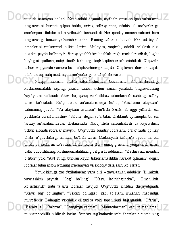 nutqida   namoyon   bo‘ladi.   Nutq   odobi   deganda,   aytilishi   zarur   bo‘lgan   xabarlarni
tinglovchini   hurmat   qilgan   holda,   uning   qalbiga   mos,   adabiy   til   me’yorlariga
asoslangan   ifodalar   bilan   yetkazish   tushuniladi.   Har   qanday   noxush   xabarni   ham
tinglovchiga   beozor   yetkazish   mumkin.   Buning   uchun   so‘zlovchi   tilni,   adabiy   til
qoidalarini   mukammal   bilishi   lozim.   Muloyim,   yoqimli,   odobli   so‘zlash   o‘z-
o‘zidan paydo bo‘lmaydi. Bunga yoshlikdan boshlab ongli mashqlar qilish, lug‘at
boyligini   egallash,   nutqi   ibratli   kishilarga   taqlid   qilish   orqali   erishiladi.   O‘quvchi
uchun eng yaxshi namuna bu – o‘qituvchining nutqidir. O‘qituvchi doimo nutqida
odob-axloq, nutq madaniyati me’yorlariga amal qilishi zarur.
Nutqiy   muomala   odatda   salomlashishdan   boshlanadi.   Salomlashishdagi
xushmuomalalik   keyingi   yaxshi   suhbat   uchun   zamin   yaratadi,   tinglovchining
kayfiyatini   ko‘taradi.   Aksincha,   quruq   va   iltifotsiz   salomlashish   suhbatga   salbiy
ta’sir   ko‘rsatadi.   Ko‘p   asrlik   an’analarimizga   ko‘ra,   “Assalomu   alaykum”
salomining   javobi   “Va   alaykum   assalom”   bo‘lishi   kerak.   So‘nggi   yillarda   esa
yoshlarda   bu  salomlashuv   “Salom”  degan   so‘z   bilan  cheklanib   qolmoqda,   bu  esa
tarixiy   an’analarimizdan   chekinishdir.   Xalq   tilida   salomlashish   va   xayrlashish
uchun   alohida   iboralar   mavjud.   O‘qituvchi   bunday   iboralarni   o‘z   o‘rnida   qo‘llay
olishi,   o‘quvchilarga   namuna   bo‘lishi   zarur.   Madaniyatli   kishi   o‘z   aybini   tan   ola
bilishi va kechirim so‘rashni bilishi lozim. Bu – uning g‘ururini yerga urish emas,
balki odoblilikning, xushmuomalalikning belgisi hisoblanadi. “Kechirasiz, mendan
o‘tibdi”   yoki   “Avf   eting,   bundan   keyin   takrorlamaslikka   harakat   qilaman”   degan
iboralar bilan inson o‘zining madaniyati va axloqiy darajasini ko‘rsatadi.
Yetuk   kishiga   xos   fazilatlardan   yana   biri   –   xayrlashish   odobidir.   Tilimizda
xayrlashish   paytida   “Sog‘   bo‘ling”,   “Xayr,   ko‘rishguncha”,   “Omonlikda
ko‘rishaylik”   kabi   ta’sirli   iboralar   mavjud.   O‘qituvchi   sinfdan   chiqayotganda
“Xayr,   sog‘   bo‘linglar”,   “Yaxshi   qolinglar”   kabi   so‘zlarni   ishlatishi   maqsadga
muvofiqdir.   Bolangiz   yaxshilik   qilganida   yoki   topshiriqni   bajarganida   “Ofarin”,
“Barakalla”,   “Rahmat”,   “Otangizga   rahmat”,   “Minnatdorman”   kabi   so‘zlar   orqali
minnatdorchilik   bildirish   lozim.   Bunday   rag‘batlantiruvchi   iboralar   o‘quvchining
5 