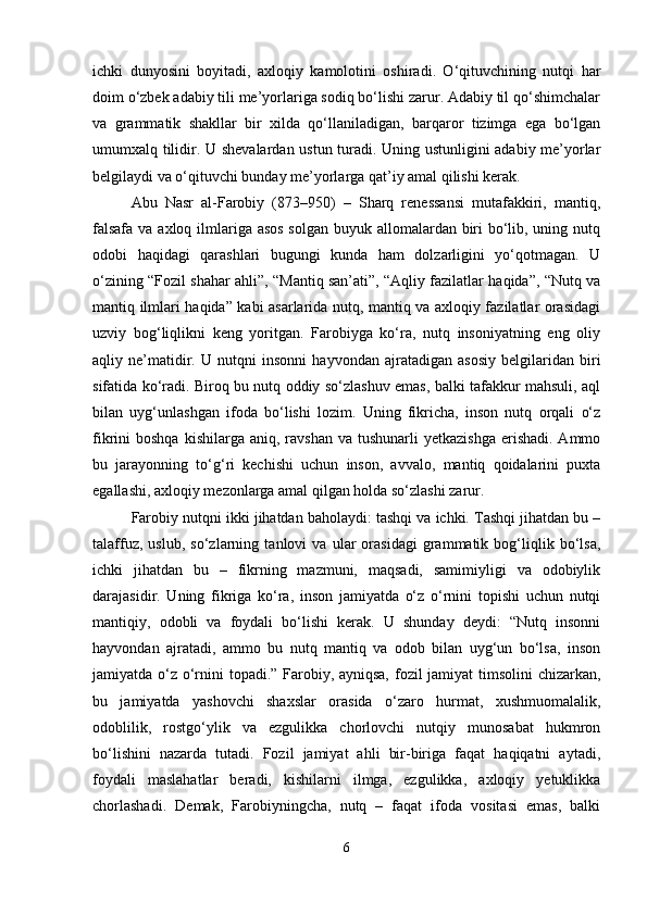 ichki   dunyosini   boyitadi,   axloqiy   kamolotini   oshiradi.   O‘qituvchining   nutqi   har
doim o‘zbek adabiy tili me’yorlariga sodiq bo‘lishi zarur. Adabiy til qo‘shimchalar
va   grammatik   shakllar   bir   xilda   qo‘llaniladigan,   barqaror   tizimga   ega   bo‘lgan
umumxalq tilidir. U shevalardan ustun turadi. Uning ustunligini adabiy me’yorlar
belgilaydi va o‘qituvchi bunday me’yorlarga qat’iy amal qilishi kerak.
Abu   Nasr   al-Farobiy   (873–950)   –   Sharq   renessansi   mutafakkiri,   mantiq,
falsafa va axloq ilmlariga asos solgan buyuk allomalardan biri bo‘lib, uning nutq
odobi   haqidagi   qarashlari   bugungi   kunda   ham   dolzarligini   yo‘qotmagan.   U
o‘zining “Fozil shahar ahli”, “Mantiq san’ati”, “Aqliy fazilatlar haqida”, “Nutq va
mantiq ilmlari haqida” kabi asarlarida nutq, mantiq va axloqiy fazilatlar orasidagi
uzviy   bog‘liqlikni   keng   yoritgan.   Farobiyga   ko‘ra,   nutq   insoniyatning   eng   oliy
aqliy   ne’matidir.   U   nutqni   insonni   hayvondan   ajratadigan   asosiy   belgilaridan   biri
sifatida ko‘radi. Biroq bu nutq oddiy so‘zlashuv emas, balki tafakkur mahsuli, aql
bilan   uyg‘unlashgan   ifoda   bo‘lishi   lozim.   Uning   fikricha,   inson   nutq   orqali   o‘z
fikrini  boshqa  kishilarga  aniq,  ravshan   va tushunarli   yetkazishga  erishadi.  Ammo
bu   jarayonning   to‘g‘ri   kechishi   uchun   inson,   avvalo,   mantiq   qoidalarini   puxta
egallashi, axloqiy mezonlarga amal qilgan holda so‘zlashi zarur.
Farobiy nutqni ikki jihatdan baholaydi: tashqi va ichki. Tashqi jihatdan bu –
talaffuz,   uslub,   so‘zlarning   tanlovi   va   ular   orasidagi   grammatik   bog‘liqlik   bo‘lsa,
ichki   jihatdan   bu   –   fikrning   mazmuni,   maqsadi,   samimiyligi   va   odobiylik
darajasidir.   Uning   fikriga   ko‘ra,   inson   jamiyatda   o‘z   o‘rnini   topishi   uchun   nutqi
mantiqiy,   odobli   va   foydali   bo‘lishi   kerak.   U   shunday   deydi:   “Nutq   insonni
hayvondan   ajratadi,   ammo   bu   nutq   mantiq   va   odob   bilan   uyg‘un   bo‘lsa,   inson
jamiyatda o‘z o‘rnini topadi.” Farobiy, ayniqsa,  fozil jamiyat timsolini  chizarkan,
bu   jamiyatda   yashovchi   shaxslar   orasida   o‘zaro   hurmat,   xushmuomalalik,
odoblilik,   rostgo‘ylik   va   ezgulikka   chorlovchi   nutqiy   munosabat   hukmron
bo‘lishini   nazarda   tutadi.   Fozil   jamiyat   ahli   bir-biriga   faqat   haqiqatni   aytadi,
foydali   maslahatlar   beradi,   kishilarni   ilmga,   ezgulikka,   axloqiy   yetuklikka
chorlashadi.   Demak,   Farobiyningcha,   nutq   –   faqat   ifoda   vositasi   emas,   balki
6 