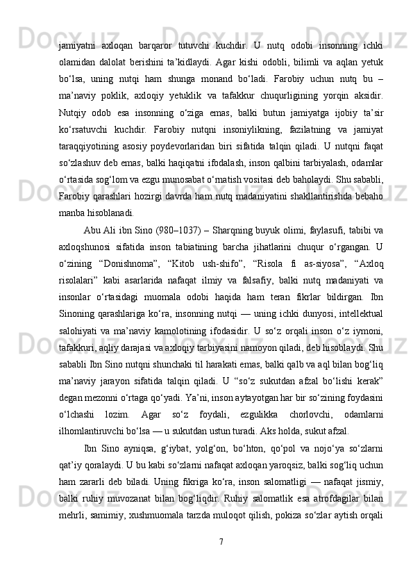 jamiyatni   axloqan   barqaror   tutuvchi   kuchdir.   U   nutq   odobi   insonning   ichki
olamidan   dalolat   berishini   ta’kidlaydi.   Agar   kishi   odobli,   bilimli   va   aqlan   yetuk
bo‘lsa,   uning   nutqi   ham   shunga   monand   bo‘ladi.   Farobiy   uchun   nutq   bu   –
ma’naviy   poklik,   axloqiy   yetuklik   va   tafakkur   chuqurligining   yorqin   aksidir.
Nutqiy   odob   esa   insonning   o‘ziga   emas,   balki   butun   jamiyatga   ijobiy   ta’sir
ko‘rsatuvchi   kuchdir.   Farobiy   nutqni   insoniylikning,   fazilatning   va   jamiyat
taraqqiyotining   asosiy   poydevorlaridan   biri   sifatida   talqin   qiladi.   U   nutqni   faqat
so‘zlashuv deb emas, balki haqiqatni ifodalash, inson qalbini tarbiyalash, odamlar
o‘rtasida sog‘lom va ezgu munosabat o‘rnatish vositasi deb baholaydi. Shu sababli,
Farobiy  qarashlari  hozirgi   davrda  ham   nutq  madaniyatini   shakllantirishda   bebaho
manba hisoblanadi.
Abu Ali ibn Sino (980–1037) – Sharqning buyuk olimi, faylasufi, tabibi va
axloqshunosi   sifatida   inson   tabiatining   barcha   jihatlarini   chuqur   o‘rgangan.   U
o‘zining   “Donishnoma”,   “Kitob   ush-shifo”,   “Risola   fi   as-siyosa”,   “Axloq
risolalari”   kabi   asarlarida   nafaqat   ilmiy   va   falsafiy,   balki   nutq   madaniyati   va
insonlar   o‘rtasidagi   muomala   odobi   haqida   ham   teran   fikrlar   bildirgan.   Ibn
Sinoning   qarashlariga   ko‘ra,   insonning   nutqi   —   uning   ichki   dunyosi,   intellektual
salohiyati   va   ma’naviy   kamolotining   ifodasidir.   U   so‘z   orqali   inson   o‘z   iymoni,
tafakkuri, aqliy darajasi va axloqiy tarbiyasini namoyon qiladi, deb hisoblaydi. Shu
sababli Ibn Sino nutqni shunchaki til harakati emas, balki qalb va aql bilan bog‘liq
ma’naviy   jarayon   sifatida   talqin   qiladi.   U   “so‘z   sukutdan   afzal   bo‘lishi   kerak”
degan mezonni o‘rtaga qo‘yadi. Ya’ni, inson aytayotgan har bir so‘zining foydasini
o‘lchashi   lozim.   Agar   so‘z   foydali,   ezgulikka   chorlovchi,   odamlarni
ilhomlantiruvchi bo‘lsa — u sukutdan ustun turadi. Aks holda, sukut afzal.
Ibn   Sino   ayniqsa,   g‘iybat,   yolg‘on,   bo‘hton,   qo‘pol   va   nojo‘ya   so‘zlarni
qat’iy qoralaydi. U bu kabi so‘zlarni nafaqat axloqan yaroqsiz, balki sog‘liq uchun
ham   zararli   deb   biladi.   Uning   fikriga   ko‘ra,   inson   salomatligi   —   nafaqat   jismiy,
balki   ruhiy   muvozanat   bilan   bog‘liqdir.   Ruhiy   salomatlik   esa   atrofdagilar   bilan
mehrli, samimiy, xushmuomala tarzda muloqot qilish, pokiza so‘zlar aytish orqali
7 