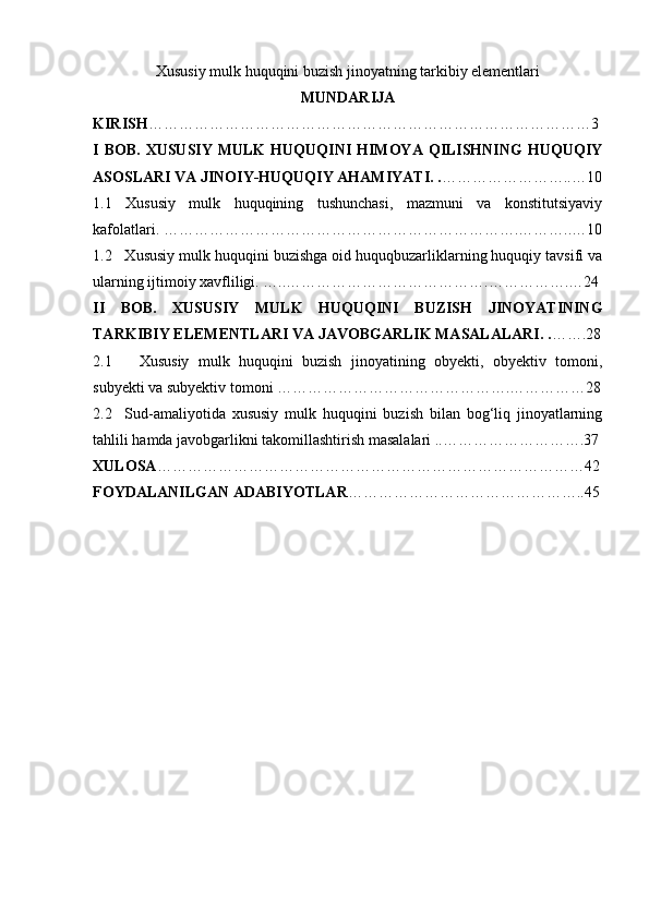 Xususiy mulk huquqini buzish jinoyatning tarkibiy elementlari
MUNDARIJA
KIRISH ……………………………………………………………………………3
I  BOB.  XUSUSIY  MULK  HUQUQINI   HIMOYA  QILISHNING   HUQUQIY
ASOSLARI VA JINOIY-HUQUQIY AHAMIYATI. . ……………………..…10
1.1   Xususiy   mulk   huquqining   tushunchasi,   mazmuni   va   konstitutsiyaviy
kafolatlari. …………………………………………………………….………..…10
1.2   Xususiy mulk huquqini buzishga oid huquqbuzarliklarning huquqiy tavsifi va
ularning ijtimoiy xavfliligi. …..………………………………….…………….…24
II   BOB.   XUSUSIY   MULK   HUQUQINI   BUZISH   JINOYATINING
TARKIBIY ELEMENTLARI VA JAVOBGARLIK MASALALARI. . …….28
2.1       Xususiy   mulk   huquqini   buzish   jinoyatining   obyekti,   obyektiv   tomoni,
subyekti va subyektiv tomoni ……………………………………….……………28
2.2     Sud-amaliyotida   xususiy   mulk   huquqini   buzish   bilan   bog‘liq   jinoyatlarning
tahlili hamda javobgarlikni takomillashtirish masalalari ..……………………….37
XULOSA …………………………………………………………………………42
FOYDALANILGAN ADABIYOTLAR ………………………………………..45 