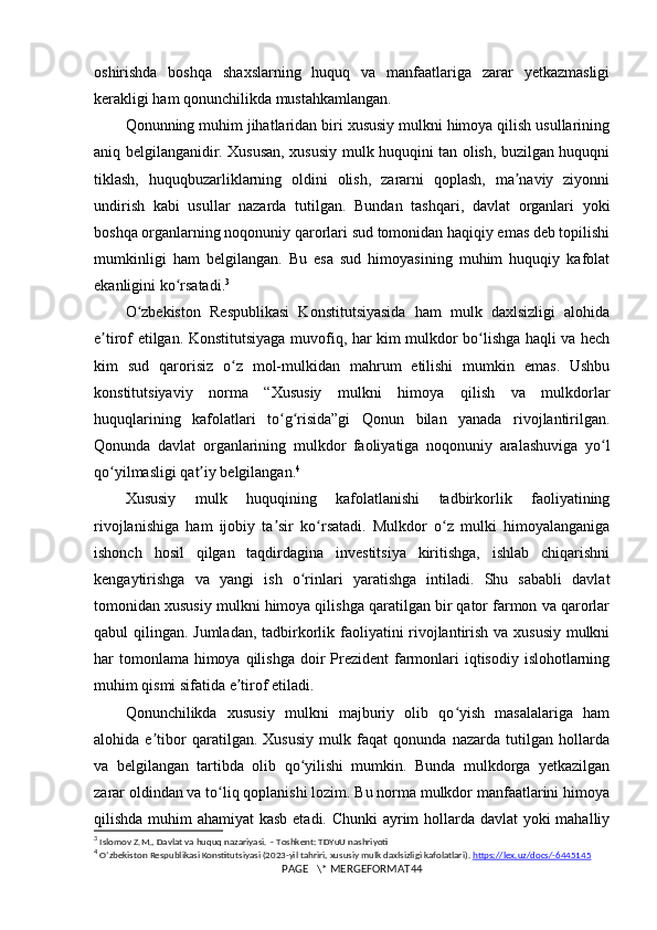 oshirishda   boshqa   shaxslarning   huquq   va   manfaatlariga   zarar   yetkazmasligi
kerakligi ham qonunchilikda mustahkamlangan.
Qonunning muhim jihatlaridan biri xususiy mulkni himoya qilish usullarining
aniq belgilanganidir. Xususan, xususiy mulk huquqini tan olish, buzilgan huquqni
tiklash,   huquqbuzarliklarning   oldini   olish,   zararni   qoplash,   ma naviy   ziyonniʼ
undirish   kabi   usullar   nazarda   tutilgan.   Bundan   tashqari,   davlat   organlari   yoki
boshqa organlarning noqonuniy qarorlari sud tomonidan haqiqiy emas deb topilishi
mumkinligi   ham   belgilangan.   Bu   esa   sud   himoyasining   muhim   huquqiy   kafolat
ekanligini ko rsatadi.	
ʻ 3
O zbekiston   Respublikasi   Konstitutsiyasida   ham   mulk   daxlsizligi   alohida	
ʻ
e tirof etilgan. Konstitutsiyaga muvofiq, har kim mulkdor bo lishga haqli va hech	
ʼ ʻ
kim   sud   qarorisiz   o z   mol-mulkidan   mahrum   etilishi   mumkin   emas.   Ushbu	
ʻ
konstitutsiyaviy   norma   “Xususiy   mulkni   himoya   qilish   va   mulkdorlar
huquqlarining   kafolatlari   to g risida”gi   Qonun   bilan   yanada   rivojlantirilgan.	
ʻ ʻ
Qonunda   davlat   organlarining   mulkdor   faoliyatiga   noqonuniy   aralashuviga   yo l	
ʻ
qo yilmasligi qat iy belgilangan.	
ʻ ʼ 4
Xususiy   mulk   huquqining   kafolatlanishi   tadbirkorlik   faoliyatining
rivojlanishiga   ham   ijobiy   ta sir   ko rsatadi.   Mulkdor   o z   mulki   himoyalanganiga	
ʼ ʻ ʻ
ishonch   hosil   qilgan   taqdirdagina   investitsiya   kiritishga,   ishlab   chiqarishni
kengaytirishga   va   yangi   ish   o rinlari   yaratishga   intiladi.   Shu   sababli   davlat	
ʻ
tomonidan xususiy mulkni himoya qilishga qaratilgan bir qator farmon va qarorlar
qabul qilingan. Jumladan, tadbirkorlik faoliyatini rivojlantirish va xususiy  mulkni
har  tomonlama  himoya  qilishga  doir  Prezident  farmonlari  iqtisodiy islohotlarning
muhim qismi sifatida e tirof etiladi.	
ʼ
Qonunchilikda   xususiy   mulkni   majburiy   olib   qo yish   masalalariga   ham	
ʻ
alohida   e tibor   qaratilgan.   Xususiy   mulk   faqat   qonunda   nazarda   tutilgan   hollarda	
ʼ
va   belgilangan   tartibda   olib   qo yilishi   mumkin.   Bunda   mulkdorga   yetkazilgan	
ʻ
zarar oldindan va to liq qoplanishi lozim. Bu norma mulkdor manfaatlarini himoya	
ʻ
qilishda muhim ahamiyat  kasb etadi. Chunki  ayrim hollarda davlat yoki mahalliy
3
  Islomov   Z . M .,  Davlat   va   huquq   nazariyasi . –  Toshkent :  TDYuU   nashriyoti
4
  O ʻ zbekiston   Respublikasi   Konstitutsiyasi  (2023- yil   tahriri ,  xususiy   mulk   daxlsizligi   kafolatlari ).  https://lex.uz/docs/-6445145
PAGE   \* MERGEFORMAT44 