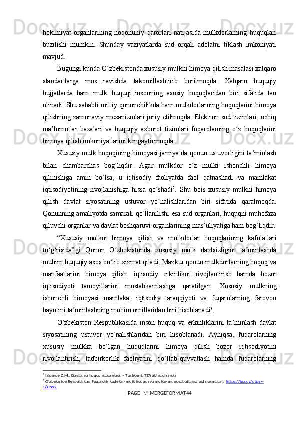 hokimiyat   organlarining   noqonuniy   qarorlari   natijasida   mulkdorlarning   huquqlari
buzilishi   mumkin.   Shunday   vaziyatlarda   sud   orqali   adolatni   tiklash   imkoniyati
mavjud.
Bugungi kunda O zbekistonda xususiy mulkni himoya qilish masalasi xalqaroʻ
standartlarga   mos   ravishda   takomillashtirib   borilmoqda.   Xalqaro   huquqiy
hujjatlarda   ham   mulk   huquqi   insonning   asosiy   huquqlaridan   biri   sifatida   tan
olinadi. Shu sababli milliy qonunchilikda ham mulkdorlarning huquqlarini himoya
qilishning zamonaviy mexanizmlari joriy etilmoqda. Elektron sud tizimlari, ochiq
ma lumotlar   bazalari   va   huquqiy   axborot   tizimlari   fuqarolarning   o z   huquqlarini	
ʼ ʻ
himoya qilish imkoniyatlarini kengaytirmoqda.
Xususiy mulk huquqining himoyasi jamiyatda qonun ustuvorligini ta minlash	
ʼ
bilan   chambarchas   bog liqdir.   Agar   mulkdor   o z   mulki   ishonchli   himoya	
ʻ ʻ
qilinishiga   amin   bo lsa,   u   iqtisodiy   faoliyatda   faol   qatnashadi   va   mamlakat	
ʻ
iqtisodiyotining   rivojlanishiga   hissa   qo shadi	
ʻ 5
.   Shu   bois   xususiy   mulkni   himoya
qilish   davlat   siyosatining   ustuvor   yo nalishlaridan   biri   sifatida   qaralmoqda.
ʻ
Qonunning amaliyotda samarali qo llanilishi esa sud organlari, huquqni muhofaza	
ʻ
qiluvchi organlar va davlat boshqaruvi organlarining mas uliyatiga ham bog liqdir.	
ʼ ʻ
“Xususiy   mulkni   himoya   qilish   va   mulkdorlar   huquqlarining   kafolatlari
to g risida”gi   Qonun   O zbekistonda   xususiy   mulk   daxlsizligini   ta minlashda	
ʻ ʻ ʻ ʼ
muhim huquqiy asos bo lib xizmat qiladi. Mazkur qonun mulkdorlarning huquq va	
ʻ
manfaatlarini   himoya   qilish,   iqtisodiy   erkinlikni   rivojlantirish   hamda   bozor
iqtisodiyoti   tamoyillarini   mustahkamlashga   qaratilgan.   Xususiy   mulkning
ishonchli   himoyasi   mamlakat   iqtisodiy   taraqqiyoti   va   fuqarolarning   farovon
hayotini ta minlashning muhim omillaridan biri hisoblanadi	
ʼ 6
.
O zbekiston   Respublikasida   inson   huquq   va   erkinliklarini   ta minlash   davlat	
ʻ ʼ
siyosatining   ustuvor   yo nalishlaridan   biri   hisoblanadi.   Ayniqsa,   fuqarolarning	
ʻ
xususiy   mulkka   bo lgan   huquqlarini   himoya   qilish   bozor   iqtisodiyotini	
ʻ
rivojlantirish,   tadbirkorlik   faoliyatini   qo llab-quvvatlash   hamda   fuqarolarning	
ʻ
5
  Islomov   Z . M .,  Davlat   va   huquq   nazariyasi . –  Toshkent :  TDYuU   nashriyoti
6
  Oʻzbekiston Respublikasi Fuqarolik kodeksi (mulk huquqi va mulkiy munosabatlarga oid normalar).  https    ://    lex    .   uz    /   docs    /-   
180552
PAGE   \* MERGEFORMAT44 