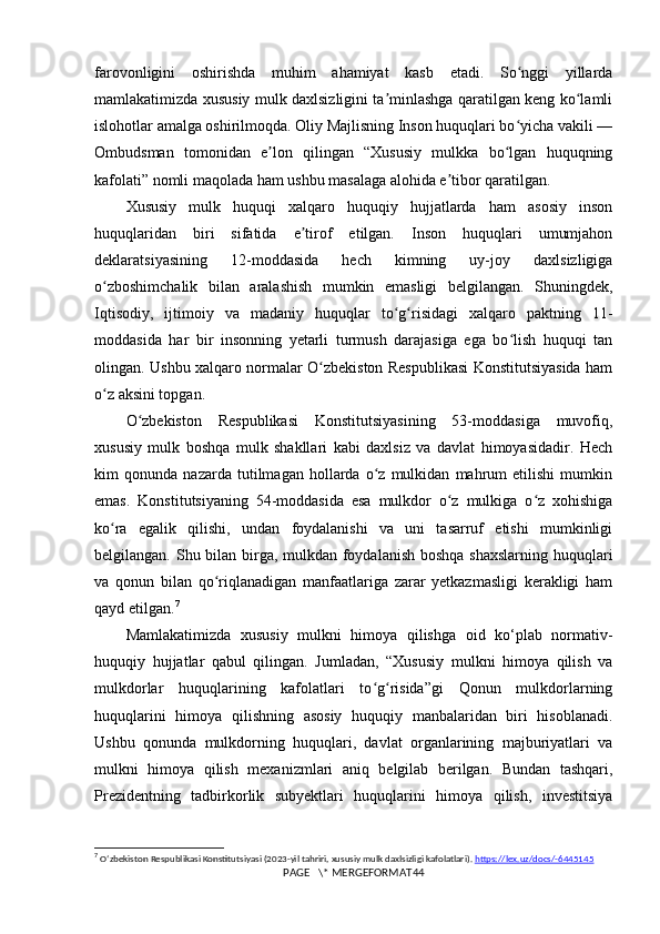 farovonligini   oshirishda   muhim   ahamiyat   kasb   etadi.   So nggi   yillardaʻ
mamlakatimizda xususiy mulk daxlsizligini ta minlashga qaratilgan keng ko lamli	
ʼ ʻ
islohotlar amalga oshirilmoqda. Oliy Majlisning Inson huquqlari bo yicha vakili —	
ʻ
Ombudsman   tomonidan   e lon   qilingan   “Xususiy   mulkka   bo lgan   huquqning	
ʼ ʻ
kafolati” nomli maqolada ham ushbu masalaga alohida e tibor qaratilgan.	
ʼ
Xususiy   mulk   huquqi   xalqaro   huquqiy   hujjatlarda   ham   asosiy   inson
huquqlaridan   biri   sifatida   e tirof   etilgan.   Inson   huquqlari   umumjahon	
ʼ
deklaratsiyasining   12-moddasida   hech   kimning   uy-joy   daxlsizligiga
o zboshimchalik   bilan   aralashish   mumkin   emasligi   belgilangan.   Shuningdek,	
ʻ
Iqtisodiy,   ijtimoiy   va   madaniy   huquqlar   to g risidagi   xalqaro   paktning   11-	
ʻ ʻ
moddasida   har   bir   insonning   yetarli   turmush   darajasiga   ega   bo lish   huquqi   tan	
ʻ
olingan. Ushbu xalqaro normalar O zbekiston Respublikasi Konstitutsiyasida ham	
ʻ
o z aksini topgan.	
ʻ
O zbekiston   Respublikasi   Konstitutsiyasining   53-moddasiga   muvofiq,	
ʻ
xususiy   mulk   boshqa   mulk   shakllari   kabi   daxlsiz   va   davlat   himoyasidadir.   Hech
kim   qonunda   nazarda   tutilmagan   hollarda   o z   mulkidan   mahrum   etilishi   mumkin	
ʻ
emas.   Konstitutsiyaning   54-moddasida   esa   mulkdor   o z   mulkiga   o z   xohishiga	
ʻ ʻ
ko ra   egalik   qilishi,   undan   foydalanishi   va   uni   tasarruf   etishi   mumkinligi	
ʻ
belgilangan. Shu bilan birga, mulkdan foydalanish boshqa shaxslarning  huquqlari
va   qonun   bilan   qo riqlanadigan   manfaatlariga   zarar   yetkazmasligi   kerakligi   ham	
ʻ
qayd etilgan. 7
Mamlakatimizda   xususiy   mulkni   himoya   qilishga   oid   ko‘plab   normativ-
huquqiy   hujjatlar   qabul   qilingan.   Jumladan,   “Xususiy   mulkni   himoya   qilish   va
mulkdorlar   huquqlarining   kafolatlari   to g risida”gi   Qonun   mulkdorlarning	
ʻ ʻ
huquqlarini   himoya   qilishning   asosiy   huquqiy   manbalaridan   biri   hisoblanadi.
Ushbu   qonunda   mulkdorning   huquqlari,   davlat   organlarining   majburiyatlari   va
mulkni   himoya   qilish   mexanizmlari   aniq   belgilab   berilgan.   Bundan   tashqari,
Prezidentning   tadbirkorlik   subyektlari   huquqlarini   himoya   qilish,   investitsiya
7
  O ʻ zbekiston   Respublikasi   Konstitutsiyasi  (2023- yil   tahriri ,  xususiy   mulk   daxlsizligi   kafolatlari ).  https://lex.uz/docs/-6445145
PAGE   \* MERGEFORMAT44 