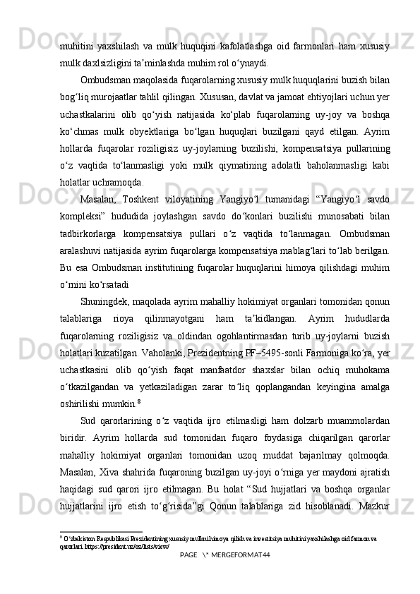 muhitini   yaxshilash   va   mulk   huquqini   kafolatlashga   oid   farmonlari   ham   xususiy
mulk daxlsizligini ta minlashda muhim rol o ynaydi.ʼ ʻ
Ombudsman maqolasida fuqarolarning xususiy mulk huquqlarini buzish bilan
bog liq murojaatlar tahlil qilingan. Xususan, davlat va jamoat ehtiyojlari uchun yer	
ʻ
uchastkalarini   olib   qo yish   natijasida   ko‘plab   fuqarolarning   uy-joy   va   boshqa	
ʻ
ko‘chmas   mulk   obyektlariga   bo lgan   huquqlari   buzilgani   qayd   etilgan.   Ayrim	
ʻ
hollarda   fuqarolar   roziligisiz   uy-joylarning   buzilishi,   kompensatsiya   pullarining
o z   vaqtida   to lanmasligi   yoki   mulk   qiymatining   adolatli   baholanmasligi   kabi	
ʻ ʻ
holatlar uchramoqda.
Masalan,   Toshkent   viloyatining   Yangiyo l   tumanidagi   “Yangiyo l   savdo	
ʻ ʻ
kompleksi”   hududida   joylashgan   savdo   do konlari   buzilishi   munosabati   bilan	
ʻ
tadbirkorlarga   kompensatsiya   pullari   o z   vaqtida   to lanmagan.   Ombudsman	
ʻ ʻ
aralashuvi natijasida ayrim fuqarolarga kompensatsiya mablag lari to lab berilgan.	
ʻ ʻ
Bu   esa   Ombudsman   institutining   fuqarolar   huquqlarini   himoya   qilishdagi   muhim
o rnini ko rsatadi	
ʻ ʻ
Shuningdek, maqolada ayrim mahalliy hokimiyat organlari tomonidan qonun
talablariga   rioya   qilinmayotgani   ham   ta kidlangan.   Ayrim   hududlarda	
ʼ
fuqarolarning   roziligisiz   va   oldindan   ogohlantirmasdan   turib   uy-joylarni   buzish
holatlari kuzatilgan. Vaholanki, Prezidentning PF–5495-sonli Farmoniga ko ra, yer	
ʻ
uchastkasini   olib   qo yish   faqat   manfaatdor   shaxslar   bilan   ochiq   muhokama	
ʻ
o tkazilgandan   va   yetkaziladigan   zarar   to liq   qoplangandan   keyingina   amalga	
ʻ ʻ
oshirilishi mumkin. 8
Sud   qarorlarining   o z   vaqtida   ijro   etilmasligi   ham   dolzarb   muammolardan	
ʻ
biridir.   Ayrim   hollarda   sud   tomonidan   fuqaro   foydasiga   chiqarilgan   qarorlar
mahalliy   hokimiyat   organlari   tomonidan   uzoq   muddat   bajarilmay   qolmoqda.
Masalan,  Xiva shahrida fuqaroning buzilgan uy-joyi o rniga yer maydoni ajratish	
ʻ
haqidagi   sud   qarori   ijro   etilmagan.   Bu   holat   “Sud   hujjatlari   va   boshqa   organlar
hujjatlarini   ijro   etish   to g risida”gi   Qonun   talablariga   zid   hisoblanadi.   Mazkur	
ʻ ʻ
8
  O zbekiston Respublikasi Prezidentining xususiy mulkni himoya qilish va investitsiya muhitini yaxshilashga oid farmon va 	
ʻ
qarorlari. https://president.uz/oz/lists/view/
PAGE   \* MERGEFORMAT44 