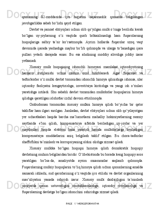 qonunning   82-moddasida   ijro   hujjatini   bajarmaslik   qonunda   belgilangan
javobgarlikka sabab bo lishi qayd etilgan.ʻ
Davlat va jamoat ehtiyojlari uchun olib qo yilgan mulk o rniga berilishi kerak	
ʻ ʻ
bo lgan   uy-joylarning   o z   vaqtida   qurib   bitkazilmasligi   ham   fuqarolarning	
ʻ ʻ
huquqlariga   salbiy   ta sir   ko rsatmoqda.   Ayrim   hollarda   fuqarolar   uzoq   vaqt	
ʼ ʻ
davomida ijarada  yashashga   majbur   bo lib  qolmoqda va  ularga to lanadigan  ijara	
ʻ ʻ
pullari   yetarli   darajada   emas.   Bu   esa   aholining   moddiy   ahvoliga   jiddiy   zarar
yetkazadi.
Xususiy   mulk   huquqining   ishonchli   himoyasi   mamlakat   iqtisodiyotining
barqaror   rivojlanishi   uchun   muhim   omil   hisoblanadi.   Agar   fuqarolar   va
tadbirkorlar o z mulki davlat tomonidan ishonchli himoya qilinishiga ishonsa, ular	
ʻ
iqtisodiy   faoliyatni   kengaytirishga,   investitsiya   kiritishga   va   yangi   ish   o rinlari	
ʻ
yaratishga   intiladi.   Shu   sababli   davlat   tomonidan   mulkdorlar   huquqlarini   himoya
qilishga qaratilgan islohotlar izchil davom ettirilmoqda.
Ombudsman   tomonidan   xususiy   mulkni   himoya   qilish   bo‘yicha   bir   qator
takliflar ham ilgari surilgan. Jumladan, davlat ehtiyojlari uchun olib qo‘yilayotgan
yer   uchastkalari   haqida   barcha   ma lumotlarni   mahalliy   hokimiyatlarning   rasmiy	
ʼ
saytlarida   e lon   qilish,   kompensatsiya   sifatida   beriladigan   uy-joylar   va   yer	
ʼ
maydonlari   haqida   elektron   baza   yaratish   hamda   mulkdorlarga   beriladigan
kompensatsiya   muddatlarini   aniq   belgilash   taklif   etilgan.   Bu   chora-tadbirlar
shaffoflikni ta minlash va korrupsiyaning oldini olishga xizmat qiladi.
ʼ
Xususiy   mulkka   bo lgan   huquqni   himoya   qilish   demokratik   huquqiy	
ʻ
davlatning muhim belgilaridan biridir. O zbekistonda bu borada keng huquqiy asos	
ʻ
yaratilgan   bo lsa-da,   amaliyotda   ayrim   muammolar   saqlanib   qolmoqda.	
ʻ
Fuqarolarning mulkiy huquqlarini to liq himoya qilish uchun qonunlarning amalda	
ʻ
samarali ishlashi, sud qarorlarining o z vaqtida ijro etilishi va davlat organlarining
ʻ
mas uliyatini   yanada   oshirish   zarur.   Xususiy   mulk   daxlsizligini   ta minlash	
ʼ ʼ
jamiyatda   qonun   ustuvorligini   mustahkamlashga,   iqtisodiy   rivojlanishga   va
fuqarolarning davlatga bo lgan ishonchini oshirishga xizmat qiladi.	
ʻ
PAGE   \* MERGEFORMAT44 