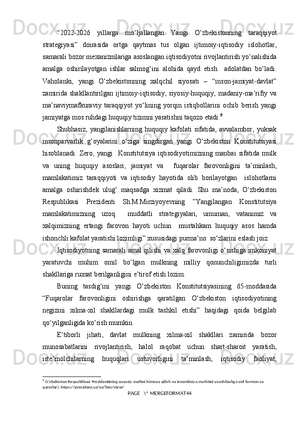 “2022-2026   yillarga   mo‘ljallangan   Yangi   O‘zbekistonning   taraqqiyot
strategiyasi”   doirasida   ortga   qaytmas   tus   olgan   ijtimoiy-iqtisodiy   islohotlar,
samarali bozor mexanizmlariga asoslangan iqtisodiyotni rivojlantirish yo‘nalishida
amalga   oshirilayotgan   ishlar   salmog‘ini   alohida   qayd   etish     adolatdan   bo‘ladi.
Vaholanki,   yangi   O‘zbekistonning   xalqchil   siyosati   –   “inson-jamiyat-davlat”
zamirida  shakllantirilgan ijtimoiy-iqtisodiy, siyosiy-huquqiy, madaniy-ma’rifiy va
ma’naviymafkuraviy   taraqqiyot   yo‘lining   yorqin   istiqbollarini   ochib   berish   yangi
jamiyatga mos ruhdagi huquqiy tizimni yaratishni taqozo etadi. 9
Shubhasiz,   yangilanishlarning   huquqiy   kafolati   sifatida,   avvalambor,   yuksak
insonparvarlik   g‘oyalarini   o‘ziga   singdirgan   yangi   O‘zbekiston   Konstitutsiyasi
hisoblanadi.   Zero,   yangi     Konstitutsiya   iqtisodiyotimizning   manbai   sifatida   mulk
va   uning   huquqiy   asoslari,   jamiyat   va     fuqarolar   farovonligini   ta’minlash,
mamlakatimiz   taraqqiyoti   va   iqtisodiy   hayotida   olib   borilayotgan     islohotlarni
amalga   oshirishdek   ulug‘   maqsadga   xizmat   qiladi.   Shu   ma’noda,   O‘zbekiston
Respublikasi   Prezidenti   Sh.M.Mirziyoyevning   ”Yangilangan   Konstitutsiya
mamlakatimizning   uzoq     muddatli   strategiyalari,   umuman,   vatanimiz   va
xalqimizning   ertangi   farovon   hayoti   uchun     mustahkam   huquqiy   asos   hamda
ishonchli kafolat yaratishi lozimligi” xususidagi purma’no  so‘zlarini eslash joiz.
Iqtisodiyotning samarali amal qilishi va xalq farovonligi o‘sishiga imkoniyat
yaratuvchi   muhim   omil   bo‘lgan   mulkning   milliy   qonunchiligimizda   turli
shakllariga ruxsat berilganligini e’tirof etish lozim.
Buning   tasdig‘ini   yangi   O‘zbekiston   Konstitutsiyasining   65-moddasida
“Fuqarolar   farovonligini   oshirishga   qaratilgan   O‘zbekiston   iqtisodiyotining
negizini   xilma-xil   shakllardagi   mulk   tashkil   etishi”   haqidagi   qoida   belgilab
qo‘yilganligida ko‘rish mumkin.
E’tiborli   jihati,   davlat   mulkning   xilma-xil   shakllari   zamirida   bozor
munosabatlarini   rivojlantirish,   halol   raqobat   uchun   shart-sharoit   yaratish,
iste’molchilarning   huquqlari   ustuvorligini   ta’minlash,   iqtisodiy   faoliyat,
9
  Oʻzbekiston Respublikasi Prezidentining xususiy mulkni himoya qilish va investitsiya muhitini yaxshilashga oid farmon va 
qarorlari. https://president.uz/oz/lists/view/
PAGE   \* MERGEFORMAT44 