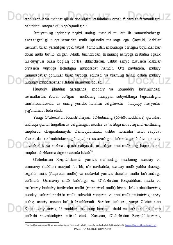 tadbirkorlik va mehnat  qilish erkinligini  kafolatlash  orqali  fuqarolar  farovonligini
oshirishni maqsad qilib qo‘yganligidir.
Jamiyatning   iqtisodiy   negizi   undagi   mavjud   mulkchilik   munosabatlariga
asoslanganligi   nuqtainazaridan   mulk   iqtisodiy   ma’noga   ega.   Qaysiki,   kishilar
mehnati   bilan  yaratilgan  yoki   tabiat     tomonidan   insonlarga  berilgan   boyliklar  har
doim   mulk   bo‘lib   kelgan.   Mulk,   birinchidan,   kishining   ashyoga   nisbatan   egalik
his-tuyg‘usi   bilan   bog‘liq   bo‘lsa,   ikkinchidan,   ushbu   ashyo   xususida   kishilar
o‘rtasida   vujudga   keladigan   munosabat   hamdir.   O‘z   navbatida,   mulkiy
munosabatlar   qonunlar   bilan   tartibga   solinadi   va   ularning   ta’siri   ostida   mulkiy
huquqiy munosabatlar sifatida namoyon bo‘ladi.
Huquqiy   jihatdan   qaraganda,   moddiy   va   nomoddiy   ko‘rinishdagi
ne’matlardan   iborat   bo‘lgan     mulkning   muayyan   subyektlarga   tegishliligini
mustahkamlovchi   va   uning   yuridik   holatini   belgilovchi     huquqiy   me’yorlar
yig‘indisini ifoda etadi.
Yangi   O‘zbekiston   Konstitutsiyasi   12-bobining   (65-68-moddalari)   qoidalari
taalluqli qonun hujjatlarida belgilangan asoslar va tartibga muvofiq mol-mulkning
miqdorini   chegaralamaydi.   Demoqchimizki,   ushbu   normalar   halol   raqobat
sharoitida   iste’molchilarning   huquqlari   ustuvorligini   ta’minlagan   holda   qonuniy
tadbirkorlik   va   mehnat   qilish   natijasida   orttirilgan   mol-mulkning   hajmi,   soni,
miqdori cheklanmasligini nazarda tutadi 10
.
O‘zbekiston   Respublikasida   yuridik   ma’nodagi   mulkning   xususiy   va
ommaviy   shakllari   mavjud     bo‘lib,   o‘z   navbatida,   xususiy   mulk   yakka   shaxsga
tegishli   mulk   (fuqarolar   mulki)   va   nodavlat   yuridik   shaxslar   mulki   ko‘rinishiga
bo‘linadi.   Ommaviy   mulk   tarkibiga   esa   O‘zbekiston   Respublikasi   mulki   va
ma’muriy-hududiy   tuzilmalar   mulki   (munitsipal   mulk)   kiradi.   Mulk   shakllarining
bunday   turkumlanishida   mulk   subyekti   maqomi   va   mol-mulk   rejimining   uzviy
birligi   asosiy   mezon   bo‘lib   hisoblanadi.   Bundan   tashqari,   yangi   O‘zbekiston
Konstitutsiyasining   65-moddasi   mulkning   boshqa     shakl   va   ko‘rinishlarda   ham
bo‘lishi   mumkinligini   e’tirof   etadi.   Xususan,   O‘zbekiston   Respublikasining
10
  Oʻzbekiston Respublikasi Konstitutsiyasi (2023-yil tahriri, xususiy mulk daxlsizligi kafolatlari).  https://lex.uz/docs/-6445145
PAGE   \* MERGEFORMAT44 