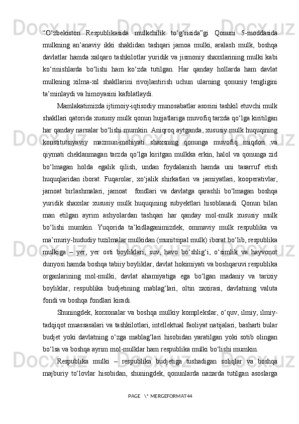 “O‘zbekiston   Respublikasida   mulkchilik   to‘g‘risida”gi   Qonuni   5-moddasida
mulkning   an’anaviy   ikki   shaklidan   tashqari   jamoa   mulki,   aralash   mulk,   boshqa
davlatlar hamda xalqaro tashkilotlar yuridik va jismoniy shaxslarining mulki kabi
ko‘rinishlarda   bo‘lishi   ham   ko‘zda   tutilgan.   Har   qanday   hollarda   ham   davlat
mulkning   xilma-xil   shakllarini   rivojlantirish   uchun   ularning   qonuniy   tengligini
ta’minlaydi va himoyasini kafolatlaydi. 
Mamlakatimizda ijtimoiy-iqtisodiy munosabatlar asosini tashkil etuvchi mulk
shakllari qatorida xususiy mulk qonun hujjatlariga muvofiq tarzda qo‘lga kiritilgan
har qanday narsalar bo‘lishi mumkin. Aniqroq aytganda, xususiy mulk huquqining
konstitutsiyaviy   mazmun-mohiyati   shaxsning   qonunga   muvofiq   miqdori   va
qiymati  cheklanmagan  tarzda  qo‘lga  kiritgan  mulkka erkin,  halol  va  qonunga zid
bo‘lmagan   holda   egalik   qilish,   undan   foydalanish   hamda   uni   tasarruf   etish
huquqlaridan   iborat.   Fuqarolar,   xo‘jalik   shirkatlari   va   jamiyatlari,   kooperativlar,
jamoat   birlashmalari,   jamoat     fondlari   va   davlatga   qarashli   bo‘lmagan   boshqa
yuridik   shaxslar   xususiy   mulk   huquqining   subyektlari   hisoblanadi.   Qonun   bilan
man   etilgan   ayrim   ashyolardan   tashqari   har   qanday   mol-mulk   xususiy   mulk
bo‘lishi   mumkin.   Yuqorida   ta’kidlaganimizdek,   ommaviy   mulk   respublika   va
ma’muriy-hududiy tuzilmalar mulkidan (munitsipal mulk) iborat bo‘lib, respublika
mulkiga   –   yer,   yer   osti   boyliklari,   suv,   havo   bo‘shlig‘i,   o‘simlik   va   hayvonot
dunyosi hamda boshqa tabiiy boyliklar, davlat hokimiyati va boshqaruvi respublika
organlarining   mol-mulki,   davlat   ahamiyatiga   ega   bo‘lgan   madaniy   va   tarixiy
boyliklar,   respublika   budjetining   mablag‘lari,   oltin   zaxirasi,   davlatning   valuta
fondi va boshqa fondlari kiradi.
Shuningdek, korxonalar  va  boshqa  mulkiy komplekslar,  o‘quv,  ilmiy, ilmiy-
tadqiqot muassasalari va tashkilotlari, intellektual faoliyat natijalari, basharti bular
budjet   yoki   davlatning   o‘zga   mablag‘lari   hisobidan   yaratilgan   yoki   sotib   olingan
bo‘lsa va boshqa ayrim mol-mulklar ham respublika mulki bo‘lishi mumkin.
Respublika   mulki   –   respublika   budjetiga   tushadigan   soliqlar   va   boshqa
majburiy   to‘lovlar   hisobidan,   shuningdek,   qonunlarda   nazarda   tutilgan   asoslarga
PAGE   \* MERGEFORMAT44 