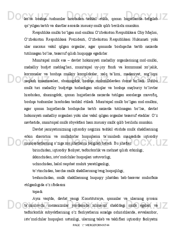 ko‘ra   boshqa   tushumlar   hisobidan   tashkil   etilib,   qonun   hujjatlarida   belgilab
qo‘yilgan tartib va shartlar asosida xususiy mulk qilib berilishi mumkin.
Respublika mulki bo‘lgan mol-mulkni O‘zbekiston Respublikasi Oliy Majlisi,
O‘zbekiston   Respublikasi   Prezidenti,   O‘zbekiston   Respublikasi   Hukumati   yoki
ular   maxsus   vakil   qilgan   organlar,   agar   qonunda   boshqacha   tartib   nazarda
tutilmagan bo‘lsa, tasarruf qilish huquqiga egadirlar. 
Munitsipal   mulk   esa   –   davlat   hokimiyati   mahalliy   organlarining   mol-mulki,
mahalliy   budjet   mablag‘lari,   munitsipal   uy-joy   fondi   va   kommunal   xo‘jalik,
korxonalar   va   boshqa   mulkiy   komplekslar,   xalq   ta’limi,   madaniyat,   sog‘liqni
saqlash   muassasalari,   shuningdek,   boshqa   molmulklardan   iborat   bo‘ladi.   Ushbu
mulk   turi   mahalliy   budjetga   tushadigan   soliqlar   va   boshqa   majburiy   to‘lovlar
hisobidan,   shuningdek,   qonun   hujjatlarida   nazarda   tutilgan   asoslarga   muvofiq,
boshqa  tushumlar  hisobidan   tashkil  etiladi.  Munitsipal  mulk  bo‘lgan  mol-mulkni,
agar   qonun   hujjatlarida   boshqacha   tartib   nazarda   tutilmagan   bo‘lsa,   davlat
hokimiyati mahalliy organlari yoki ular vakil qilgan organlar tasarruf etadilar. O‘z
navbatida, munitsipal mulk obyektlari ham xususiy mulk qilib berilishi mumkin.
Davlat   jamiyatimizning   iqtisodiy   negizini   tashkil   etishda   mulk   shakllarining
erkin   sharoitini   va   mulkdorlar   huquqlarini   ta’minlash   maqsadida   iqtisodiy
munosabatlarning o‘ziga xos jihatlarini belgilab beradi. Bu jihatlar:
birinchidan, iqtisodiy faoliyat, tadbirkorlik va mehnat qilish erkinligi;
ikkinchidan, iste’molchilar huquqlari ustuvorligi;
uchinchidan, halol raqobat muhiti yaratilganligi;
to‘rtinchidan, barcha mulk shakllarining teng huquqliligi;
beshinchidan,   mulk   shakllarining   huquqiy   jihatdan   bab-baravar   muhofaza
etilganligida o‘z ifodasini
topadi.
Ayni   vaqtda,   davlat   yangi   Konstitutsiya,   qonunlar   va   ularning   ijrosini
ta’minlovchi   mexanizmlar   yordamida   xilma-xil   shakldagi   mulk   egalari   va
tadbirkorlik   subyektlarining   o‘z   faoliyatlarini   amalga   oshirishlarida,   avvalambor,
iste’molchilar   huquqlari   ustunligi,   ularning   talab   va   takliflari   iqtisodiy   faoliyatni
PAGE   \* MERGEFORMAT44 