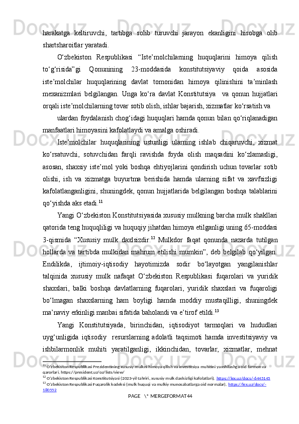 harakatga   keltiruvchi,   tartibga   solib   turuvchi   jarayon   ekanligini   hisobga   olib
shartsharoitlar yaratadi.
O‘zbekiston   Respublikasi   “Iste’molchilarning   huquqlarini   himoya   qilish
to‘g‘risida”gi   Qonunining   23-moddasida   konstitutsiyaviy   qoida   asosida
iste’molchilar   huquqlarining   davlat   tomonidan   himoya   qilinishini   ta’minlash
mexanizmlari   belgilangan.   Unga   ko‘ra   davlat   Konstitutsiya     va   qonun   hujjatlari
orqali iste’molchilarning tovar sotib olish, ishlar bajarish, xizmatlar ko‘rsatish va
ulardan foydalanish chog‘idagi huquqlari hamda qonun bilan qo‘riqlanadigan
manfaatlari himoyasini kafolatlaydi va amalga oshiradi.
Iste’molchilar   huquqlarining   ustunligi   ularning   ishlab   chiqaruvchi,   xizmat
ko‘rsatuvchi,   sotuvchidan   farqli   ravishda   foyda   olish   maqsadini   ko‘zlamasligi,
asosan,   shaxsiy   iste’mol   yoki   boshqa   ehtiyojlarini   qondirish   uchun   tovarlar   sotib
olishi,   ish   va   xizmatga   buyurtma   berishida   hamda   ularning   sifat   va   xavfsizligi
kafolatlanganligini,  shuningdek,  qonun  hujjatlarida  belgilangan boshqa   talablarini
qo‘yishda aks etadi. 11
Yangi O‘zbekiston Konstitutsiyasida xususiy mulkning barcha mulk shakllari
qatorida teng huquqliligi va huquqiy jihatdan himoya etilganligi uning 65-moddasi
3-qismida   “Xususiy   mulk   daxlsizdir. 12
  Mulkdor   faqat   qonunda   nazarda   tutilgan
hollarda   va   tartibda   mulkidan   mahrum   etilishi   mumkin”,   deb   belgilab   qo‘yilgan.
Endilikda,   ijtimoiy-iqtisodiy   hayotimizda   sodir   bo‘layotgan   yangilanishlar
talqinida   xususiy   mulk   nafaqat   O‘zbekiston   Respublikasi   fuqarolari   va   yuridik
shaxslari,   balki   boshqa   davlatlarning   fuqarolari,   yuridik   shaxslari   va   fuqaroligi
bo‘lmagan   shaxslarning   ham   boyligi   hamda   moddiy   mustaqilligi,   shuningdek
ma’naviy erkinligi manbai sifatida baholandi va e’tirof etildi. 13
Yangi   Konstitutsiyada,   birinchidan,   iqtisodiyot   tarmoqlari   va   hududlari
uyg‘unligida   iqtisodiy     resurslarning   adolatli   taqsimoti   hamda   investitsiyaviy   va
ishbilarmonlik   muhiti   yaratilganligi,   ikkinchidan,   tovarlar,   xizmatlar,   mehnat
11
  Oʻzbekiston Respublikasi Prezidentining xususiy mulkni himoya qilish va investitsiya muhitini yaxshilashga oid farmon va 
qarorlari. https://president.uz/oz/lists/view/
12
  Oʻzbekiston Respublikasi Konstitutsiyasi (2023-yil tahriri, xususiy mulk daxlsizligi kafolatlari).  https://lex.uz/docs/-6445145
13
  Oʻzbekiston Respublikasi Fuqarolik kodeksi (mulk huquqi va mulkiy munosabatlarga oid normalar).  https://lex.uz/docs/-
180552
PAGE   \* MERGEFORMAT44 